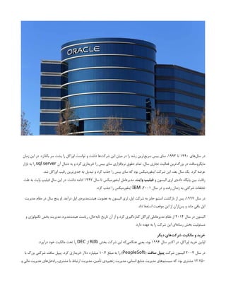 ‫‌های‬
‫ل‬‫سا‬ ‫در‬
۱۹۹۰
‫تا‬
۱۹۹۳
‫زمان‬ ‫این‬ ‫در‬ .‫بگذارد‬ ‫سر‬ ‫پشت‬ ‫را‬ ‫اوراکل‬ ‫توانست‬ ‫و‬ ‫داشت‬ ‫‌ها‬
‫ت‬‫شرک‬ ‫این‬ ‫میان‬ ‫در‬ ‫را‬ ‫رشد‬ ‫‌ترین‬
‫ع‬‫سری‬ ‫بیس‬ ‫سای‬ ،
‫آن‬ ‫دنبال‬ ‫به‬ ‫و‬ ‫کرد‬ ‫خریداری‬ ‫را‬ ‫بیس‬ ‫سای‬ ‫‌افزاری‬
‫م‬‫نر‬ ‫حقوق‬ ‫تمام‬ ،‫سال‬ ‫تجاری‬ ‫فعالیت‬ ‫‌ترین‬
‫گ‬‫بزر‬ ‫در‬ ‫مایکروسافت‬
sql server
‫بازار‬ ‫به‬ ‫را‬
.‫شد‬ ‫اوراکل‬ ‫رقیب‬ ‫‌ترین‬
‫ی‬‫جد‬ ‫به‬ ‫تبدیل‬ ‫و‬ ‫کرد‬ ‫جذب‬ ‫را‬ ‫بیس‬ ‫سای‬ ‫که‬ ‫بود‬ ‫اینفورمیکس‬ ‫شرکت‬ ‫این‬ ،‫بعد‬ ‫سال‬ ‫یک‬ .‫کرد‬ ‫عرضه‬
‫و‬ ‫الیسون‬ ‫لری‬ ‫‌ی‬
‫ه‬‫داد‬ ‫پایگاه‬ ‫بین‬ ‫رقابت‬
‫وایت‬ ‫فیلیپ‬
‫سال‬ ‫تا‬ ‫اینفورمیکس‬ ‫مدیرعامل‬ ،
۱۹۹۷
‫علت‬ ‫به‬ ‫وایت‬ ‫فیلیپ‬ ‫سال‬ ‫این‬ ‫در‬ .‫داشت‬ ‫ادامه‬
‫سال‬ ‫در‬ ‫و‬ ‫رفت‬ ‫زندان‬ ‫به‬ ‫شرکتی‬ ‫تخلفات‬
۲۰۰۱
،
IBM
.‫کرد‬ ‫جذب‬ ‫را‬ ‫اینفورمیکس‬
‫سال‬ ‫در‬
۱۹۹۷
‫مدیریت‬ ‫مقام‬ ‫در‬ ‫سال‬ ‫پنج‬ ‫او‬ .‫درآمد‬ ‫اپل‬ ‫‌ی‬
‫ه‬‫‌مدیر‬
‫ت‬‫هیئ‬ ‫عضویت‬ ‫به‬ ‫الیسون‬ ‫لری‬ ،‫اپل‬ ‫شرکت‬ ‫به‬ ‫جابز‬ ‫استیو‬ ‫بازگشت‬ ‫از‬ ‫پس‬ ،
.‫داد‬ ‫استعفا‬ ‫موقعیت‬ ‫این‬ ‫از‬ ‫‌ازآن‬
‫س‬‫پ‬ ‫و‬ ‫ماند‬ ‫باقی‬ ‫اپل‬
‫سال‬ ‫در‬ ‫الیسون‬
۲۰۱۴
‫و‬ ‫تکنولوژی‬ ‫بخش‬ ‫مدیریت‬ ،‫‌مدیره‬
‫ت‬‫هیئ‬ ‫ریاست‬ ،‫‌حال‬
‫ه‬‫تاب‬ ‫تاریخ‬ ‫آن‬ ‫از‬ ‫و‬ ‫کرد‬ ‫‌گیری‬
‫ه‬‫کنار‬ ‫اوراکل‬ ‫مدیرعاملی‬ ‫مقام‬ ‫از‬
.‫دارد‬ ‫عهده‬ ‫به‬ ‫را‬ ‫شرکت‬ ‫این‬ ‫‌ای‬
‫ه‬‫رسان‬ ‫بخش‬ ‫مسئولیت‬
‫دیگر‬ ‫‌های‬
‫ت‬‫شرک‬ ‫مالکیت‬ ‫و‬ ‫خرید‬
‫سال‬ ‫اکتبر‬ ‫در‬ ،‫اوراکل‬ ‫خرید‬ ‫اولین‬
۱۹۹۴
‫بخش‬ ‫شرکت‬ ‫این‬ ‫‌که‬
‫ی‬‫هنگام‬ ‫یعنی‬ ،‫بود‬
Rdb
‫از‬
DEC
.‫درآورد‬ ‫خود‬ ‫مالکیت‬ ‫تحت‬ ‫را‬
‫سال‬ ‫در‬
۲۰۰۴
‫شرکت‬ ‫الیسون‬
‫سافت‬ ‫پیپل‬
(
PeopleSoft
‫مبلغ‬ ‫به‬ ‫را‬ )
۱۰.۳
‫با‬ ‫بزرگ‬ ‫شرکتی‬ ‫سافت‬ ‫پیپل‬ .‫کرد‬ ‫خریداری‬ ‫دالر‬ ‫میلیارد‬
۱۲.۷۵۰
‫و‬ ‫مالی‬ ‫مدیریت‬ ‫‌های‬
‫ل‬‫‌ح‬
‫ه‬‫را‬ ،‫مشتری‬ ‫با‬ ‫ارتباط‬ ‫مدیریت‬ ،‫تأمین‬ ‫‌ی‬
‫ه‬‫زنجیر‬ ‫مدیریت‬ ،‫انسانی‬ ‫منابع‬ ‫مدیریت‬ ‫‌های‬
‫م‬‫سیست‬ ‫که‬ ‫بود‬ ‫مشتری‬
 