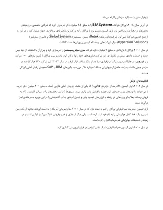 .‫‌داد‬
‫ی‬‫م‬ ‫ارائه‬ ‫را‬ ‫سازمانی‬ ‫عملکرد‬ ‫مدیریت‬ ‫‌افزار‬
‫م‬‫نر‬
‫سال‬ ‫آوریل‬ ‫در‬
۲۰۰۸
‫شرکت‬ ‫اوراکل‬ ،
BEA Systems
‫مبلغ‬ ‫به‬ ‫را‬
۸.۵
‫‌ی‬
‫ه‬‫زمین‬ ‫در‬ ‫تخصصی‬ ‫شرکتی‬ ‫که‬ ‫کرد‬ ‫خریداری‬ ‫دالر‬ ‫میلیارد‬
‫راه‬ ‫این‬ ‫در‬ ‫و‬ ‫کند‬ ‫تبدیل‬ ‫جهان‬ ‫‌افزاری‬
‫م‬‫نر‬ ‫‌ی‬
‫ه‬‫مجموع‬ ‫‌ترین‬
‫گ‬‫بزر‬ ‫به‬ ‫را‬ ‫اوراکل‬ ‫تا‬ ‫بود‬ ‫مصمم‬ ‫الیسون‬ ‫لری‬ .‫بود‬ ‫زیرساختی‬ ‫‌افزاری‬
‫م‬‫نر‬ ‫محصوالت‬
( ‫ریتک‬ ‫‌های‬
‫ت‬‫شرک‬ .‫‌کرد‬
‫ی‬‫نم‬ ‫فروگذار‬ ‫اقدامی‬ ‫هیچ‬ ‫از‬
Retek
( ‫سیستمز‬ ‫سیبل‬ ،)
Siebel Systems
( ‫سلوشنز‬ ‫هایپرژن‬ ‫و‬ )
Hypersion Solutions
.‫گذاشت‬ ‫دست‬ ‫‌ها‬
‫ن‬‫آ‬ ‫روی‬ ‫الیسون‬ ‫که‬ ‫بودند‬ ‫‌هایی‬
‫ت‬‫شرک‬ ‫دیگر‬ )
‫سال‬ ‫در‬
۲۰۱۰
‫مبلغ‬ ‫به‬ ‫قراردادی‬ ‫با‬ ‫اوراکل‬
۷
‫شرکت‬ ،‫دالر‬ ‫میلیارد‬
‫میکروسیستمز‬ ‫سان‬
‫بیس‬ ‫دیتا‬ ‫از‬ ‫استفاده‬ ‫با‬ ‫‌ازآن‬
‫س‬‫پ‬ ‫و‬ ‫کرد‬ ‫خریداری‬ ‫را‬
‫نیازهای‬ ‫تأمین‬ ‫با‬ ‫اوراکل‬ ‫‌ترتیب‬
‫ن‬‫‌ای‬
‫ه‬‫ب‬ .‫کرد‬ ‫بازار‬ ‫وارد‬ ‫را‬ ‫خود‬ ‫‌های‬
‫ی‬‫فناور‬ ،‫شرکت‬ ‫این‬ ‫تکنولوژی‬ ‫بر‬ ‫مبتنی‬ ‫‌ی‬
‫ه‬‫داد‬ ‫خدمات‬ ‫و‬ ‫جدید‬
۱۰۰
‫شرکت‬
‫برتر‬
‫فورچن‬
‫سال‬ ‫در‬ .‫گرفت‬ ‫قرار‬ ‫مایکروسافت‬ ‫از‬ ‫بعد‬ ‫دنیا‬ ‫‌افزاری‬
‫م‬‫نر‬ ‫شرکت‬ ‫برترین‬ ‫جایگاه‬ ‫در‬ ،
۲۰۱۴
‫شرکت‬ ‫این‬ ،
۱۳۰
‫در‬ ‫کارمند‬ ‫هزار‬
‫به‬ ‫آن‬ ‫فروش‬ ‫از‬ ‫حاصل‬ ‫درآمد‬ ‫و‬ ‫داشت‬ ‫جهان‬ ‫سراسر‬
۱۸۵
،‫‌حال‬
‫ن‬‫باای‬ .‫‌رسید‬
‫ی‬‫م‬ ‫دالر‬ ‫میلیارد‬
IBM
‫و‬
SAP
‫اوراکل‬ ‫اصلی‬ ‫رقبای‬ ‫همچنان‬
.‫هستند‬
‫دیگر‬ ‫‌های‬
‫ت‬‫فعالی‬
‫سال‬ ‫در‬
۲۰۱۲
‫الیسون‬ ‫لری‬ ،
۹۸
‫‌ی‬
‫ه‬‫جزیر‬ ‫از‬ ‫درصد‬
‫النایی‬
‫مبلغ‬ ‫به‬ ،‫است‬ ‫هاوایی‬ ‫اصلی‬ ‫‌ی‬
‫ه‬‫جزیر‬ ‫هشت‬ ‫از‬ ‫یکی‬ ‫که‬ ‫را‬
۳۰۰
.‫خرید‬ ‫دالر‬ ‫میلیون‬
‫به‬ ‫آرام‬ ‫اقیانوس‬ ‫سراسر‬ ‫در‬ ‫را‬ ‫محصوالت‬ ‫این‬ ،‫آن‬ ‫‌ها‬
‫ی‬‫سبز‬ ‫و‬ ‫میوه‬ ‫تولید‬ ‫توان‬ ‫افزایش‬ ‫و‬ ‫جزیره‬ ‫این‬ ‫‌های‬
‫ت‬‫زیرساخ‬ ‫‌ی‬
‫ه‬‫توسع‬ ‫با‬ ‫‌خواهد‬
‫ی‬‫م‬ ‫او‬
‫اجرا‬ ‫‌ی‬
‫ه‬‫مرحل‬ ‫به‬ ‫جزیره‬ ‫این‬ ‫در‬ ‫را‬ ‫آشامیدنی‬ ‫آب‬ ‫به‬ ‫‌شور‬
‫ب‬‫آ‬ ‫تبدیل‬ ‫و‬ ‫پذیر‬ ‫تجدید‬ ‫‌های‬
‫ی‬‫انرژ‬ ‫با‬ ‫رابطه‬ ‫در‬ ‫‌هایی‬
‫ه‬‫پروژ‬ ‫او‬ ‫بعالوه‬ .‫برساند‬ ‫فروش‬
.‫است‬ ‫درآورده‬
‫سال‬ ‫در‬ ‫که‬ ‫دارد‬ ‫عهده‬ ‫به‬ ‫هم‬ ‫را‬ ‫اوراکل‬ ‫قایقرانی‬ ‫تیم‬ ‫مدیریت‬ ‫الیسون‬ ‫لری‬
۲۰۱۰
‫زمین‬ ‫یک‬ ‫او‬ ‫بعالوه‬ .‫آوردند‬ ‫دست‬ ‫به‬ ‫را‬ ‫آمریکا‬ ‫قهرمانی‬ ‫مقام‬
‫در‬ ‫و‬ ‫است‬ ‫لوکس‬ ‫و‬ ‫بزرگ‬ ‫امالک‬ ‫خریدوفروش‬ ‫او‬ ‫عالیق‬ ‫از‬ ‫دیگر‬ ‫یکی‬ .‫است‬ ‫کرده‬ ‫ثبت‬ ‫خود‬ ‫نام‬ ‫به‬ ‫را‬ ‫هواپیمایی‬ ‫کامل‬ ‫خط‬ ‫یک‬ ‫و‬ ‫تنیس‬
.‫است‬ ‫کرده‬ ‫‌گذاری‬
‫ه‬‫سرمای‬ ‫هم‬ ‫بیولوژیکی‬ ‫تحقیقات‬ ‫‌ی‬
‫ه‬‫زمین‬
‫سال‬ ‫در‬
۲۰۱۰
‫من‬ ‫آیرون‬ ‫فیلم‬ ‫در‬ ‫کوتاهی‬ ‫نقش‬ ‫ماسک‬ ‫ایالن‬ ‫با‬ ‫همراه‬ ‫الیسون‬ ‫لری‬ ،
۲
.‫کرد‬ ‫بازی‬
 