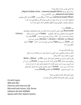 ‫بودند؟‬ ‫اراكل‬ ‫شركت‬ ‫مؤسس‬ ‫كساني‬ ‫چه‬
‫توسط‬ ‫اراكل‬ ‫شركت‬
.( )
Report N Bob miner ، Lawrence Joseph Ellison
‫و‬
.( )
Edward A ed Oates
‫سال‬ ‫در‬
7991
.‫شد‬ ‫تأسيس‬
Lawrence Joseph Ellison
‫متولد‬
1994
‫و‬ ‫مدير‬ ‫شيكاگو‬ ،
CEO
‫قهرمان‬ ‫و‬ ‫اراكل‬ ‫شركت‬
‫به‬ ‫كه‬ ‫است‬ ‫نرمافزارهايي‬ ‫فروشندگان‬ ‫بزرگترين‬ ‫از‬ ‫يكي‬ ‫شركت‬ ‫اين‬ .‫است‬ ‫اراكل‬ ‫افسانهاي‬
.‫است‬ ‫كرده‬ ‫شاياني‬ ‫كمك‬ ‫اطالعاتي‬ ‫بانكهاي‬ ‫بهينه‬ ‫نگهداري‬ ‫در‬ ‫دولتها‬ ‫و‬ ‫سازمانها‬
‫پس‬
Scott
‫؟‬ ‫كيست‬
Bruce Scott
‫نرمافزارهاي‬ ‫البراتوارهاي‬ ‫بخش‬ ‫)در‬ ‫اراكل‬ ‫شركت‬ ‫كارمندان‬ ‫اولين‬ ‫از‬ ‫يكي‬
‫تكنولوژي‬ ‫گذار‬ ‫پايه‬ ‫همچنين‬ ‫او‬ .‫بود‬ (‫تخصصي‬
Gupta
‫افزار‬ ‫نرم‬ ‫نام‬ ‫به‬ ‫امروزه‬ ‫كه‬
Centura
‫سال‬ ‫در‬،‫است‬ ‫شده‬ ‫شناخته‬
1994
‫سمت‬ ‫به‬ ‫مدتي‬ ‫بعد‬ ‫و‬ ‫ميباشد‬
CEO
‫شد‬ ‫انتخاب‬
Bruce
‫اراكل‬
1
2
Version ،Version
‫و‬
3
Version
.‫است‬ ‫كرده‬ ‫طراحي‬ ‫را‬
‫كاربر‬
Scott
‫ورودي‬ ‫رمز‬ ‫و‬
Tiger
‫البته‬ ) .‫است‬ ‫شده‬ ‫طرح‬ ‫وي‬ ‫توسط‬
Tiger
‫گربه‬ ‫نام‬
(‫است‬ ‫وي‬ ‫خانگي‬
‫چيست؟‬ ‫اراكل‬ ‫كلمه‬ ‫ريشه‬
‫معناي‬ ‫به‬ ‫نيز‬ ‫و‬ ‫پرستشگاه‬ ‫يا‬ ‫معبد‬ ‫معناي‬ ‫به‬ ‫و‬ ‫گويي‬ ‫غيب‬ ‫و‬ ‫پيشگويي‬ ‫معناي‬ ‫به‬ ‫اراكل‬
.‫ميباشد‬ ‫گناه‬ ‫از‬ ‫منزه‬ ‫و‬ ‫خطا‬ ‫از‬ ‫مصون‬
‫سازمان‬ ‫اراكل‬ ‫اصلي‬ ‫متقاضيان‬ ‫و‬ ‫مشتريان‬ ‫اولين‬ ‫از‬ ‫يكي‬
CIA
‫بود‬
. Ellison
‫و‬
Miner
‫سازمان‬ ‫براي‬ ‫پروژهاي‬
CIA
‫آن‬ ‫ورودي‬ ‫رمز‬ ‫نام‬ ‫كه‬ ‫كردند‬ ‫طراحي‬
Oracle
‫آن‬ ‫از‬ ‫پس‬ .‫بود‬
‫بازار‬ ‫به‬ ‫نام‬ ‫اين‬ ‫با‬ ‫را‬ ‫خود‬ ‫تجاري‬ ‫محصول‬ ‫كه‬ ‫گرفتند‬ ‫تصميم‬ ‫ماينر‬ ‫روبرت‬ ‫و‬ ‫اليسون‬ ‫لري‬
‫ترتيب‬ ‫بدين‬. ‫كنند‬ ‫عرضه‬
Oracle
‫معرفي‬ ‫آنها‬ ‫كمپاني‬ ‫نام‬ ‫و‬ ‫تجاري‬ ‫محصول‬ ‫عنوان‬ ‫به‬
.‫شد‬
(
‫موتور‬ ‫نام‬ ‫امروزه‬
RDBMS
،‫اطالعاتي‬ ‫بانك‬
Oracle
.‫ميباشد‬
)
‫باشند؟‬ ‫مي‬ ‫شركتها‬ ‫كدام‬ ‫اراكل‬ ‫اصلي‬ ‫رقباي‬
‫از‬ ‫عبارتند‬ ‫اراكل‬ ‫اطالعاتي‬ ‫بانك‬ ‫تجاري‬ ‫رقباي‬ ‫مهمترين‬
CA with Ingres
2
/
IBM with DB
Informix with Informix DB
,
Microsoft with Access SQL Server
Software AG with ADABAS
Sybase with their Sybase System
 