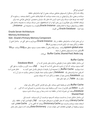 ‫اوراكل‬ ‫•معماري‬
‫حافظه‬ ‫ساختارهاي‬ ‫آنها‬ ‫از‬ ‫بعضي‬ .‫ميباشد‬ ‫مختلفي‬ ‫قسمتهاي‬ ‫از‬ ‫متشكل‬ ‫اراكل‬ ‫داده‬ ‫پايگاه‬
‫ميدهند‬ ‫انجام‬ ‫را‬ ‫خاصي‬ ‫وظايف‬ ‫دقيقا‬ ‫كه‬ ‫ميباشند‬ ‫صحنه‬ ‫پشت‬ ‫در‬ ‫پردازشهايي‬ ‫ديگر‬ ‫بعضي‬ ‫و‬ ‫ميباشند‬
‫كار‬ ‫به‬ ‫منابع‬ ‫و‬
‫همچنين‬ ‫و‬ ‫سازمان‬ ‫يك‬ ‫هاي‬ ‫داده‬ ‫كردن‬ ‫ذخيره‬ ‫براي‬ ‫ديسك‬ ‫هارد‬ ‫توسط‬ ‫شده‬ ‫گرفته‬
‫براي‬ ‫شده‬ ‫طراحي‬ ‫ابزارهايي‬
‫و‬ ‫اشتباهات‬ ‫اثر‬ ‫در‬ ‫آنها‬ ‫رفتن‬ ‫بين‬ ‫از‬ ‫جلوگيري‬ ‫براي‬ ‫اطالعات‬ ‫بازيافت‬
‫هاي‬ ‫ساختار‬ ‫مجموعه‬ ‫به‬ .‫ميباشد‬ ‫ديسك‬ ‫شدن‬ ‫خراب‬
‫وظايف‬ ‫انجام‬ ‫به‬ ‫مربوط‬ ‫پردازشهاي‬ ‫و‬ ‫حافظه‬
Oracle Instance
‫اين‬ ‫مجموعه‬ ‫به‬ ‫و‬ .‫ميگويند‬
Instance
‫و‬
‫اجزاء‬ ‫بقيه‬
Oracle Database
-‫مي‬
.‫گويند‬
Oracle Server Architecture
Memory Architecture
:
SGA Oracle's Primary Memory Component
‫يك‬ ‫در‬ ‫حافظه‬ ‫ساختارهاي‬ ‫به‬ ‫ابتدا‬ ‫بخش‬ ‫اين‬ ‫در‬
Oracle Instance
‫دو‬ ‫كلي‬ ‫طور‬ ‫به‬ .‫ميپردازيم‬
‫از‬ ‫اصلي‬ ‫ساختار‬
‫قسمت‬ ‫مهمترين‬ ‫و‬ ‫قسمت‬ ‫اولين‬ .‫دارد‬ ‫وجود‬ ‫اراكل‬ ‫در‬ ‫حافظه‬
S
system global area
‫همان‬ ‫منظور‬ ‫ميشود‬ ‫صحبت‬ ‫حافظه‬ ‫از‬ ‫وقتي‬ ‫اوقات‬ ‫بيشتر‬ . ‫ميباشد‬
SGA
‫خود‬ .‫ميباشد‬
SG
A
‫جمله‬ ‫از‬ ‫مختلفي‬ ‫قسمتهاي‬ ‫از‬ ‫شده‬ ‫تشكيل‬
, ,
Buffer Cache Shared Pool Redo Log
. ‫‌باشد‬
‫ی‬‫م‬
Buffer Cache
‫آن‬ ‫به‬ ‫كه‬ ‫يكسان‬ ‫هاي‬ ‫اندازه‬ ‫به‬ ‫بافرهايي‬ ‫از‬ ‫شده‬ ‫تشكيل‬ ‫حافظه‬ ‫ساختار‬ ‫اين‬
Database Block
‫توسط‬ ‫كه‬ ‫است‬ ‫كه‬ ‫هايي‬ ‫داده‬ ‫ذخيره‬ ‫آن‬ ‫كار‬ ‫كه‬ .‫ميباشد‬ ‫ميشود‬ ‫گفته‬
Sql
‫به‬ .‫ميگردد‬ ‫بر‬ ‫كاربر‬ ‫سمت‬ ‫به‬
‫كلي‬ ‫طور‬
‫ميتواننيد‬ ‫شما‬
Buffer Cache
‫به‬ .‫كنيد‬ ‫تصور‬ ‫يكسان‬ ‫سايزهاي‬ ‫با‬ ‫بافرها‬ ‫از‬ ‫اي‬ ‫مجموعه‬ ‫را‬ ‫را‬
‫است‬ ‫همين‬ ‫خاطر‬
‫يك‬ ‫پارامترهاي‬ ‫شما‬ ‫وقتي‬ ‫كه‬
Database
‫به‬ ‫را‬ ‫آن‬ ‫سايز‬ ‫نه‬ ‫ميكنيد‬ ‫مشخص‬ ‫را‬ ‫بافرها‬ ‫تعداد‬ ‫ميكنيد‬ ‫تنظيم‬ ‫را‬
‫بايت‬
. Datablock
‫چندين‬ ‫ميتواند‬ ‫كه‬ ‫است‬ ‫اراكل‬ ‫در‬ ‫حافظه‬ ‫از‬ ‫مجزا‬ ‫واحدي‬
‫يك‬ ‫از‬ ‫سطر‬
Table
.‫دهد‬ ‫جاي‬ ‫خود‬ ‫در‬ ‫را‬
Buffer Cache
‫جواب‬ ‫براي‬ ‫اراكل‬ ‫كارايي‬ ‫افزايش‬ ‫براي‬ ‫يكي‬ .‫ميباشد‬ ‫اصلي‬ ‫وظيفه‬ ‫دو‬ ‫داراي‬
‫به‬ ‫دادن‬
Select
‫كاربر‬ ‫كه‬ ‫است‬ ‫تغييراتي‬ ‫به‬ ‫بخشيدن‬ ‫سرعت‬ ‫دوم‬ ‫وظيفه‬ ‫و‬ ‫كاربر‬ ‫سمت‬ ‫از‬ ‫تكراري‬ ‫هاي‬
‫در‬
Database
.‫ميشود‬ ‫ذخيره‬ ‫ديسك‬ ‫روي‬ ‫بر‬ ‫بعدا‬ ‫و‬ ‫شده‬ ‫ثبت‬ ‫حافظه‬ ‫در‬ ‫ابتدا‬ ‫تغييرات‬ ‫اين‬ .‫ميدهد‬
Shared Pool
‫اول‬ ‫قسمت‬ . ‫ميباشد‬ ‫الزم‬ ‫آن‬ ‫قسمت‬ ‫دو‬ ‫وجود‬ ‫كه‬ ‫ميباشد‬ ‫قسمت‬ ‫سه‬ ‫از‬ ‫شده‬ ‫تشكيل‬ ‫ساختار‬ ‫اين‬
Library Cache
‫شده‬ ‫تجزيه‬ ‫دستورهاي‬ ‫نگهداري‬ ‫محل‬ ‫كه‬ ‫ميباشد‬
Sql
‫حافظه‬ ‫در‬ ‫آنها‬ ‫نگهداشتن‬ ‫و‬
‫براي‬
‫دوم‬ ‫قسمت‬ ‫و‬ ‫ميباشد‬ ‫مجدد‬ ‫استفاده‬
Dictionary Cache
‫آن‬ ‫به‬ ‫گاهي‬ ‫كه‬ ‫ميباشد‬
raw Cache
‫گفته‬ ‫نيز‬
‫از‬ ‫شده‬ ‫خوانده‬ ‫اخير‬ ‫اطالعات‬ ‫نگهداري‬ ‫آن‬ ‫وظيفه‬ ‫و‬ ‫ميشود‬
Data Dictionary
‫شامل‬ ‫مثال‬ ‫عنوان‬ ‫به‬ ‫كه‬ ‫ميباشد‬
 