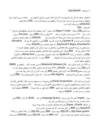 2
‫تاريخچه‬ .
SQLSERVER
‫نيز‬ ‫و‬ ‫دادهها‬ ‫بازيابي‬ ‫و‬ ،‫تغيير‬ ،‫ايجاد‬ ‫براي‬ ‫كه‬ ‫كامپيوتريست‬ ‫زبان‬ ‫يك‬ ‫نام‬ ‫مخفف‬ ‫اسكيوال‬
‫مدل‬ ‫در‬ ‫آنها‬ ‫روي‬ ‫بر‬ ‫عمليات‬
‫پيشرفت‬ ‫نيز‬ ‫رابطهاي‬ -‫گرا‬ ‫شي‬ ‫مدل‬ ‫سمت‬ ‫به‬ ‫زبان‬ ‫اين‬ .‫ميباشد‬ ‫رابطهاي‬
.‫است‬ ‫كرده‬
SQL
‫استانداردهاي‬
/
ANSI ISO
.‫است‬ ‫كرده‬ ‫دريافت‬ ‫نيز‬ ‫را‬
•
‫تاريخچه‬
SQL
‫اصلي‬ ‫منشا‬
SQL
‫مقاله‬ ‫به‬
.
Edgar F Codd
‫بانكهاي‬ ‫براي‬ ‫ها‬ ‫داده‬ ‫رابطهاي‬ ‫مدل‬ ‫عنوان‬ ‫تحت‬
"
‫اشتراكي‬ ‫دادهاي‬
"
‫سال‬ ‫در‬ ‫كه‬
۱۹۷۰
‫دهه‬ ‫در‬ .‫ميگردد‬ ‫باز‬،‫شد‬ ‫منتشر‬
۷۰
‫شركت‬ ‫از‬ ‫گروهي‬
IBM
‫در‬
‫شهر‬
San Jose
‫روي‬ ‫بر‬
‫زبان‬ ‫و‬ ‫ميكردند‬ ‫كار‬ ‫مقاله‬ ‫اين‬ ‫به‬ ‫توجه‬ ‫بدون‬ ‫دادهاي‬ ‫پايگاه‬ ‫سيستم‬
SEQUEL
‫بازيابي‬ ‫و‬ ‫عمليات‬ ‫منظور‬ ‫به‬ ‫را‬
‫در‬ ‫شده‬ ‫ذخيره‬ ‫اطالعات‬
System R
‫چه‬ ‫اگر‬ .‫كردند‬ ‫ايجاد‬
SQL
‫اما‬ ‫بود‬ ‫كاد‬ ‫تالشهاي‬ ‫از‬ ‫ناشي‬
.
Donald D
Chamberlin
‫و‬
.
Raymond F Boyce
‫زبان‬ ‫طراحان‬ ‫عنوان‬ ‫به‬ ‫را‬
SEQUEL
.‫ميدانند‬
‫جديد‬ ‫رابطهاي‬ ‫مدل‬ ‫مزاياي‬ ‫مورد‬ ‫در‬ ‫مباحثاتي‬ ‫و‬ ‫اطالعاتي‬ ‫بانك‬ ‫تكنولوژي‬ ‫زمينه‬ ‫در‬ ‫سمينارهايي‬
‫تا‬ .‫گرديد‬ ‫برگزار‬
1976
‫كه‬ ‫بود‬ ‫شخص‬
IBM
،‫بوده‬ ‫رابطهاي‬ ‫اطالعاتي‬ ‫بانك‬ ‫تكنولوژي‬ ‫جدي‬ ‫طرفدار‬
‫زبان‬ ‫به‬ ‫نسبت‬ ‫زيادي‬ ‫توجه‬
SQL
‫زمينه‬ ‫در‬ ‫تبليغات‬ .‫دارد‬
/
System R
‫مهندسين‬ ‫از‬ ‫گروهي‬ ‫جذب‬ ‫باعث‬
‫در‬
Menlo Park
‫كاليفرنيا‬ ‫در‬
‫تحقيقات‬ ‫كه‬ ‫رسيدند‬ ‫نتيجه‬ ‫اين‬ ‫به‬ ‫گروه‬ ‫اين‬ ‫و‬ ،‫گرديد‬
IBM
‫به‬ ‫منجر‬
‫اطالعاتي‬ ‫بانكهاي‬ ‫براي‬ ‫تجاري‬ ‫بازار‬ ‫يك‬
.‫گرديد‬ ‫خواهد‬ ‫رابطهاي‬
‫در‬
1977
‫بنام‬ ‫شركتي‬ ‫گروه‬ ‫اين‬
Inc
‫و‬
Relational Software
‫يك‬ ‫تا‬ ‫نمودند‬ ‫تاسيس‬
DBMS ‫بر‬ ‫رابطهاي‬
‫اساس‬
SQL
‫بنام‬ ‫محصولي‬ .‫بسازند‬
Oracle
‫در‬
9791
‫اولين‬ ‫و‬ ،‫گرديد‬ ‫عرضه‬
‫به‬ .‫آمد‬ ‫بوجود‬ ‫رابطهاي‬ ‫داده‬ ‫پایگاه‬
‫محصول‬ ‫ترتيب‬ ‫اين‬
Oracle
‫محصول‬ ‫اولين‬ ‫گرديد‬ ‫باعث‬
IBM
‫مدت‬ ‫براي‬
۲
‫اين‬ .‫باشد‬ ‫ركود‬ ‫دچار‬ ‫بازار‬ ‫در‬ ‫سال‬
‫كامپيوترهاي‬ ‫ميني‬ ‫روي‬ ‫بر‬ ‫محصول‬
’
VAx Digital s
. ‫ميشد‬ ‫اجرا‬
‫بزرگ‬ ‫كامپيوترهاي‬ ‫از‬ ‫خيلي‬ ‫كه‬
IBM
‫تر‬ ‫ارزان‬
.‫بودند‬
‫نام‬ ‫با‬ ‫شركت‬ ‫اين‬ ‫امروزه‬
Oracle Corporation
‫بانك‬ ‫مديريت‬ ‫سيستمهاي‬ ‫فروشنده‬ ‫اولين‬
‫اي‬ ‫رابطه‬ ‫اطالعاتي‬
‫دهه‬ ‫نيمه‬ ‫در‬ ‫نيز‬ ‫كاليفرنيا‬ ‫بركلي‬ ‫دانشگاه‬ ‫در‬ ‫كامپيوتر‬ ‫آزمايشگاههاي‬ ‫استادان‬ .‫است‬
۱۹۷۰
‫زمينه‬ ‫در‬ ‫تحقيق‬ ‫مشغول‬
‫تحقيق‬ ‫تيم‬ ‫)مانند‬ ‫بودن‬ ‫رابطهاي‬ ‫اطالعاتي‬ ‫بانكهاي‬
،(IBM
‫فوق‬ ‫گروه‬
‫از‬ ‫نمونه‬ ‫يك‬ ‫نيز‬
DBMS
‫ايجاد‬ ‫رابطهاي‬
‫را‬ ‫خود‬ ‫سيستم‬ ‫و‬ ‫نمودند‬
Ingres
.‫نهادند‬ ‫نام‬
‫پروژه‬
Ingres
‫يا‬ ‫پرسش‬ ‫زبان‬ ‫يك‬ ‫شامل‬
language Query
‫بنام‬ ‫بود‬
،QUEL
‫از‬ ‫چه‬ ‫اگر‬
SQL
‫خيلي‬
.‫بود‬ ‫كمتر‬ ‫انگليسي‬ ‫زبان‬ ‫به‬ ‫آن‬ ‫شباهت‬ ‫اما‬ ،‫بود‬ ‫تر‬ ‫يافته‬ ‫ساخت‬
‫حاليكه‬ ‫در‬
Oracle
‫و‬
Ingres
‫پروژه‬ ،‫بودند‬ ‫رقابت‬ ‫در‬ ‫تجاري‬ ‫محصوالت‬ ‫ارائه‬ ‫براي‬
/
System R
‫شركت‬
IBM
‫نام‬ ‫با‬ ‫تجاري‬ ‫ل‬ ‫محصو‬ ‫يك‬ ‫كه‬ ‫است‬ ‫بوده‬ ‫تالش‬ ‫در‬
/
SQL Data system
‫)يا‬
( /
SQL DS
.‫نمايد‬ ‫عرضه‬
IBM
‫موجوديت‬
/
SQL DS
‫در‬ ‫را‬
1981
‫در‬ ‫و‬ ،‫اعالم‬
1982
‫سال‬ ‫در‬ .‫نمود‬ ‫خود‬ ‫محصول‬ ‫عرضه‬ ‫به‬ ‫شروع‬
۱۹۸۳
IBM
‫نسخه‬ ‫يك‬
/
SQL DS
‫براي‬ ‫را‬
) /
VM CMS
‫سيستم‬
‫عام‬
 