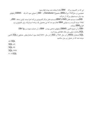 ‫بزرگ‬ ‫كامپيوتر‬ ‫در‬ ‫كه‬ ‫لي‬
IBM
.‫نمود‬ ‫اعالم‬ ،)‫بود‬ ‫شده‬ ‫استفاده‬ ‫غالبا‬
‫سال‬ ‫در‬ ‫همچنين‬
۱۹۸۳
‫شركت‬
،IBM
‫محصول‬
2
Database
‫يا‬
2
DB
‫يك‬ ‫كه‬ ‫نمود‬ ‫معرفي‬ ‫را‬
DBMS
‫رابطهاي‬
.‫شركت‬ ‫آن‬ ‫بزرگ‬ ‫سيستمهاي‬ ‫براي‬ ‫بود‬
2
DB
‫عامل‬ ‫سيستم‬ ‫تحت‬
) ’
IBM s VMS
‫سيستم‬
‫نسخه‬ ‫اولين‬ .‫ميشد‬ ‫اجرا‬ (‫بزرگ‬ ‫كامپيوتري‬ ‫مراكز‬ ‫عامل‬
2
DB
‫در‬
1985
‫مسئولين‬ ‫و‬ ،‫گرديد‬ ‫عرضه‬
IBM
‫نرم‬ ‫تكنولوژي‬ ‫براي‬ ‫استراتژيك‬ ‫برنامه‬ ‫يك‬ ‫محصول‬ ‫اين‬ ‫كه‬ ‫دند‬ ‫نمو‬ ‫اعالم‬
‫افزاري‬
IBM
.‫ميباشد‬
2
DB
‫تاكنون‬ ‫تاريخ‬ ‫آن‬ ‫از‬
DBMS
‫و‬ ‫بوده‬ ‫شاخص‬ ‫رابطهاي‬
IBM
‫زبان‬ ‫و‬ ‫نموده‬ ‫حمايت‬ ‫آن‬ ‫از‬
2’
DB s
SQL
.‫است‬ ‫بوده‬ ‫اطالعاتي‬ ‫بانك‬ ‫زبان‬ ‫عملي‬ ‫استاندارد‬
SQL
‫استاندارد‬
ANSI
‫سال‬ ‫در‬ ‫را‬
1986
‫و‬
ISO
‫سال‬ ‫در‬ ‫را‬
7891
‫استانداردهاي‬ .‫نمود‬ ‫اتخاذ‬
‫از‬ ‫مختلفي‬
SQL
‫تاكنون‬
:‫ميكنيم‬ ‫بيان‬ ‫زير‬ ‫جدول‬ ‫در‬ ‫كه‬ ‫شده‬ ‫عرضه‬
87-SQL
89
-
SQL
92
-
SQL
1999
:
SQL
2003:SQL
 