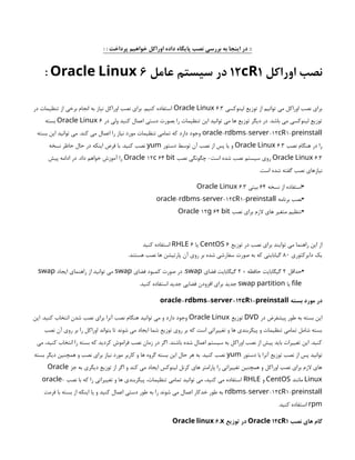 : : ‫پرداخت‬ ‫خواهیم‬ ‫اوراکل‬ ‫داده‬ ‫پایگاه‬ ‫نصب‬ ‫بررسی‬ ‫به‬ ‫اینجا‬ ‫در‬ ::
‫اوراکل‬ ‫نصب‬
12 1
cR
‫عامل‬ ‫سیستم‬ ‫در‬
6
Oracle Linux
:
‫لینوکسی‬ ‫توزیع‬ ‫از‬ ‫توانیم‬ ‫می‬ ‫اوراکل‬ ‫نصب‬ ‫برای‬
6.3
Oracle Linux
‫در‬ ‫تنظیمات‬ ‫از‬ ‫برخی‬ ‫انجام‬ ‫به‬ ‫نیاز‬ ‫اوراکل‬ ‫نصب‬ ‫برای‬ .‫کنیم‬ ‫استفاده‬
‫در‬ ‫ولی‬ ‫کنید‬ ‫اعمال‬ ‫دستی‬ ‫بصورت‬ ‫را‬ ‫تنظیمات‬ ‫این‬ ‫توانید‬ ‫می‬ ‫ها‬ ‫توزیع‬ ‫دیگر‬ ‫در‬ .‫باشد‬ ‫می‬ ‫لینوکسی‬ ‫توزیع‬
6
Oracle Linux
‫بسته‬
- - -12 1-
oracle rdbms server cR preinstall
‫بسته‬ ‫این‬ ‫توانید‬ ‫می‬ .‫کند‬ ‫می‬ ‫اعمال‬ ‫را‬ ‫نیاز‬ ‫مورد‬ ‫تنظیمات‬ ‫تمامی‬ ‫که‬ ‫دارد‬ ‫وجود‬
‫نصب‬ ‫هنگام‬ ‫در‬ ‫را‬
3
.
6
Oracle Linux
‫دستور‬ ‫توسط‬ ‫آن‬ ‫نصب‬ ‫از‬ ‫پس‬ ‫یا‬ ‫و‬
yum
‫نسخه‬ ‫حاظر‬ ‫حال‬ ‫در‬ ‫اینکه‬ ‫فرض‬ ‫با‬ .‫کنید‬ ‫نصب‬
6.3
Oracle Linux
‫نصب‬ ‫چگونگی‬ -‫است‬ ‫شده‬ ‫نصب‬ ‫سیستم‬ ‫روی‬
12 64
Oracle c bit
‫پیش‬ ‫ادامه‬ ‫در‬ .‫داد‬ ‫خواهم‬ ‫آموزش‬ ‫را‬
.‫است‬ ‫شده‬ ‫گفته‬ ‫نصب‬ ‫نیازهای‬
•
‫نسخه‬ ‫از‬ ‫استفاده‬
64
‫بیتی‬
3
.
6
Oracle Linux
•
‫برنامه‬ ‫نصب‬
- - -12 1-
oracle rdbms server cR preinstall
•
‫نصب‬ ‫برای‬ ‫الزم‬ ‫های‬ ‫متغیر‬ ‫تنظیم‬
12 64
Oracle g bit
‫توزیع‬ ‫در‬ ‫نصب‬ ‫برای‬ ‫توایند‬ ‫می‬ ‫راهنما‬ ‫این‬ ‫از‬
6
CentOS
‫یا‬
6
RHLE
‫کنید‬ ‫استفاده‬
‫دایرکتوری‬ ‫یک‬
80
.‫هستند‬ ‫نصب‬ ‫ها‬ ‫پارتیشن‬ ‫آن‬ ‫روی‬ ‫بر‬ ‫شده‬ ‫سفارشی‬ ‫صورت‬ ‫به‬ ‫که‬ ‫گیابایتی‬
•
‫حداقل‬
2
+ ‫حافظه‬ ‫گیگابایت‬
2
‫فضای‬ ‫گیگابایت‬
swap
‫فضای‬ ‫کمبود‬ ‫صورت‬ ‫در‬ .
swap
‫ایجاد‬ ‫راهنمای‬ ‫از‬ ‫توانید‬ ‫می‬
swap
file
‫یا‬
swap partition
.‫کنید‬ ‫استفاده‬ ‫جدید‬ ‫فضایی‬ ‫افزودن‬ ‫برای‬ ‫جدید‬
‫بسته‬ ‫مورد‬ ‫در‬
- - -12 1-
oracle rdbms server cR preinstall
‫در‬ ‫پیشفرض‬ ‫طور‬ ‫به‬ ‫بسته‬ ‫این‬
DVD
‫توزیع‬
Oracle Linux
‫این‬ .‫کنید‬ ‫انتخاب‬ ‫شدن‬ ‫نصب‬ ‫برای‬ ‫آنرا‬ ‫نصب‬ ‫هنگام‬ ‫توانید‬ ‫می‬ ‫و‬ ‫دارد‬ ‫وجود‬
‫نصب‬ ‫آن‬ ‫روی‬ ‫بر‬ ‫را‬ ‫اوراکل‬ ‫بتواند‬ ‫تا‬ ‫شوند‬ ‫می‬ ‫ایجاد‬ ‫شما‬ ‫توزیع‬ ‫روی‬ ‫بر‬ ‫که‬ ‫است‬ ‫تغییراتی‬ ‫و‬ ‫ها‬ ‫پیکربندی‬ ‫و‬ ‫تنظیمات‬ ‫تمامی‬ ‫شامل‬ ‫بسته‬
‫می‬ ،‫کنید‬ ‫انتخاب‬ ‫را‬ ‫بسته‬ ‫که‬ ‫کردید‬ ‫فراموش‬ ‫نصب‬ ‫زمان‬ ‫در‬ ‫اگر‬ .‫باشند‬ ‫شده‬ ‫اعمال‬ ‫سیستم‬ ‫به‬ ‫اوراکل‬ ‫نصب‬ ‫از‬ ‫پیش‬ ‫باید‬ ‫تغییرات‬ ‫این‬ .‫کنید‬
‫دستور‬ ‫با‬ ‫آنرا‬ ‫توزیع‬ ‫نصب‬ ‫از‬ ‫پس‬ ‫توانید‬
yum
‫بسته‬ ‫دیگر‬ ‫همچنین‬ ‫و‬ ‫نصب‬ ‫برای‬ ‫نیاز‬ ‫مورد‬ ‫کاربر‬ ‫و‬ ‫ها‬ ‫گروه‬ ‫بسته‬ ‫این‬ ‫حال‬ ‫هر‬ ‫به‬ .‫کنید‬ ‫نصب‬
‫جز‬ ‫به‬ ‫دیگری‬ ‫توزیع‬ ‫از‬ ‫اگر‬ ‫و‬ ‫کند‬ ‫می‬ ‫ایجاد‬ ‫لینوکس‬ ‫کرنل‬ ‫های‬ ‫پارامتر‬ ‫را‬ ‫تغییراتی‬ ‫همچنین‬ ‫و‬ ‫اوراکل‬ ‫نصب‬ ‫برای‬ ‫الزم‬ ‫های‬
Oracle
Linux
‫مانند‬
CentOS
‫و‬
RHLE
‫نصب‬ ‫با‬ ‫که‬ ‫را‬ ‫تغییراتی‬ ‫و‬ ‫ها‬ ‫پیکربندی‬ ،‫تنظیمات‬ ‫تمامی‬ ‫توانید‬ ‫می‬ ،‫کنید‬ ‫می‬ ‫استفاده‬
-
oracle
- -12 1-
rdbms server cR preinstall
‫فرمت‬ ‫با‬ ‫بسته‬ ‫از‬ ‫اینکه‬ ‫یا‬ ‫و‬ ‫کنید‬ ‫اعمال‬ ‫دستی‬ ‫طور‬ ‫به‬ ‫را‬ ‫شوند‬ ‫می‬ ‫اعمال‬ ‫خدکار‬ ‫طور‬ ‫به‬
rpm
.‫کنید‬ ‫استفاده‬
‫نصب‬ ‫های‬ ‫گام‬
12 1
Oracle cR
‫توزیع‬ ‫در‬
6.
Oracle linux x
 
