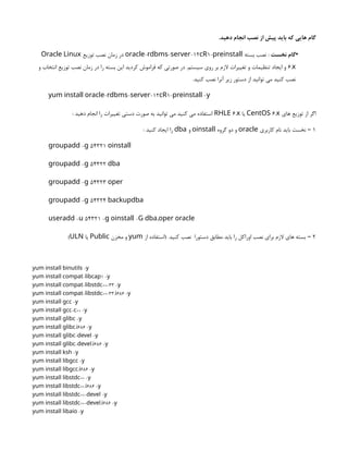 .‫دهید‬ ‫انجام‬ ‫نصب‬ ‫از‬ ‫پیش‬ ‫باید‬ ‫که‬ ‫هایی‬ ‫گام‬
•
‫نخست‬ ‫گام‬
‫بسته‬ ‫نصب‬ :
- - -12 1-
oracle rdbms server cR preinstall
‫توزیع‬ ‫نصب‬ ‫زمان‬ ‫در‬
Oracle Linux
6.x
‫و‬ ‫انتخاب‬ ‫توزیع‬ ‫نصب‬ ‫زمان‬ ‫در‬ ‫را‬ ‫بسته‬ ‫این‬ ‫کردید‬ ‫فراموش‬ ‫که‬ ‫صورتی‬ ‫در‬ .‫سیستم‬ ‫روی‬ ‫بر‬ ‫الزم‬ ‫تغییرات‬ ‫و‬ ‫تنظیمات‬ ‫ایجاد‬ ‫و‬
.‫کنید‬ ‫نصب‬ ‫آنرا‬ ‫زیر‬ ‫دستور‬ ‫از‬ ‫توانید‬ ‫می‬ ‫کنید‬ ‫نصب‬
- - -12 1- -
yum install oracle rdbms server cR preinstall y
‫های‬ ‫توزیع‬ ‫از‬ ‫اگر‬
6.
CentOS x
‫یا‬
6.
RHLE x
: ‫دهید‬ ‫انجام‬ ‫را‬ ‫تغییرات‬ ‫دستی‬ ‫صورت‬ ‫به‬ ‫توانید‬ ‫می‬ ‫کنید‬ ‫می‬ ‫استفاده‬
1
‫کاربری‬ ‫نام‬ ‫باید‬ ‫نخست‬ –
oracle
‫گروه‬ ‫دو‬ ‫و‬
oinstall
‫و‬
dba
: ‫کنید‬ ‫ایجاد‬ ‫را‬
- 54321
groupadd g oinstall
- 54322
groupadd g dba
- 54323
groupadd g oper
- 54324
groupadd g backupdba
- 54321 - - ,
useradd u g oinstall G dba oper oracle
2
‫از‬ ‫(استفاده‬ .‫کنید‬ ‫نصب‬ ‫دستورا‬ ‫مطابق‬ ‫باید‬ ‫را‬ ‫اوراکل‬ ‫نصب‬ ‫برای‬ ‫الزم‬ ‫های‬ ‫بسته‬ –
yum
‫مخزن‬ ‫و‬
Public
‫یا‬
ULN
)
-
yum install binutils y
- 1 -
yum install compat libcap y
- ++-33 -
yum install compat libstdc y
- ++-33. 686 -
yum install compat libstdc i y
-
yum install gcc y
- ++ -
yum install gcc c y
-
yum install glibc y
. 686 -
yum install glibc i y
- -
yum install glibc devel y
- . 686 -
yum install glibc devel i y
-
yum install ksh y
-
yum install libgcc y
. 686 -
yum install libgcc i y
++ -
yum install libstdc y
++. 686 -
yum install libstdc i y
++- -
yum install libstdc devel y
++- . 686 -
yum install libstdc devel i y
-
yum install libaio y
 