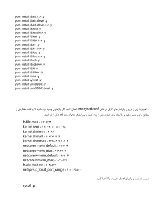 . 686 -
yum install libaio i y
- -
yum install libaio devel y
- . 686 -
yum install libaio devel i y
-
yum install libXext y
. 686 -
yum install libXext i y
-
yum install libXtst y
. 686 -
yum install libXtst i y
11 -
yum install libX y
11. 686 -
yum install libX i y
-
yum install libXau y
. 686 -
yum install libXau i y
-
yum install libxcb y
. 686 -
yum install libxcb i y
-
yum install libXi y
. 686 -
yum install libXi i y
-
yum install make y
-
yum install sysstat y
-
yum install unixODBC y
- -
yum install unixODBC devel y
‫فایل‬ ‫در‬ ‫کرنل‬ ‫های‬ ‫پارامتر‬ ‫روی‬ ‫بر‬ ‫را‬ ‫زیر‬ ‫تغییرات‬ –
/ .
etc sysctl conf
‫را‬ ‫مقدارش‬ ‫باشد‬ ‫الزم‬ ‫شاید‬ ‫دارد‬ ‫وجود‬ ‫پارامتری‬ ‫اگر‬ .‫کنید‬ ‫اعمال‬ /
‫مانند‬ ‫دلخواه‬ ‫ویرایشگر‬ ‫با‬ .‫کنید‬ ‫وارد‬ ‫را‬ ‫زیر‬ ‫خطوط‬ ‫باید‬ ‫اینکه‬ ‫یا‬ ‫و‬ ‫دهید‬ ‫تغییر‬ ‫زیر‬ ‫با‬ ‫مطابق‬
vi
.‫کنید‬ ‫باز‬ ‫را‬ ‫فایل‬
. - = 6815744
fs file max
. = 250 32000 100 128
kernel sem
. = 4096
kernel shmmni
. = 1073741824
kernel shmall
. = 4398046511104
kernel shmmax
. . = 262144
net core rmem_default
. . = 4194304
net core rmem_max
. . = 262144
net core wmem_default
. . = 1048576
net core wmem_max
. - - = 1048576
fs aio max nr
. 4. = 9000 65500
net ipv ip_local_port_range
.‫کنید‬ ‫اجرا‬ ‫باال‬ ‫تغییرات‬ ‫اعمال‬ ‫برای‬ ‫را‬ ‫زیر‬ ‫دستور‬ ‫سپس‬
-
sysctl p
 