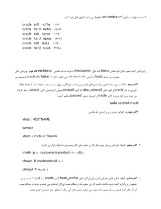4
‫فایل‬ ‫در‬ ‫نهایت‬ ‫در‬ ‫و‬ –
/ .
etc limits conf
.‫کنید‬ ‫وارد‬ ‫فایل‬ ‫انتهای‬ ‫در‬ ‫را‬ ‫زیر‬ ‫خطوط‬ /
oracle soft nofile 1024
oracle hard nofile 65536
oracle soft nproc 2047
oracle hard nproc 16384
oracle soft stack 10240
oracle hard stack 32768
‫دوم‬ ‫گام‬
‫فایل‬ ‫ویرایش‬ : / / :
etc hosts ‫ماشین‬ ‫نام‬ ‫به‬ ‫توجه‬ ‫با‬ ( )
hostname ‫فایل‬ ‫باید‬ hosts ‫ماشین‬ ‫نام‬ ‫مثال‬ ‫بطور‬ .‫کنیم‬ ‫ویرایش‬ ‫را‬
‫من‬ ‫سیستم‬ 12 -
oracle c falearn ‫آدرس‬ ‫و‬
192.168.32.142
‫فایل‬ ‫و‬ ‫باشد‬ ‫می‬ hosts ‫است‬ ‫زیر‬ ‫بصورت‬.
•
‫سوم‬ ‫گام‬
‫ایجاد‬ ‫جمله‬ ‫از‬ .‫شد‬ ‫خواهد‬ ‫نصب‬ ‫سیستم‬ ‫روی‬ ‫بر‬ ‫اوراکل‬ ‫نصب‬ ‫از‬ ‫پیش‬ ‫الزم‬ ‫های‬ ‫نیازمندی‬ ‫تمامی‬ ‫بسته‬ ‫این‬ ‫نصب‬ ‫با‬ :
‫نام‬ ‫به‬ ‫کاربری‬
oracle
‫های‬ ‫گروه‬ ‫و‬
oinstall
‫و‬
dba
‫گروه‬ ‫که‬
oinstall
‫کاربر‬ ‫اصلی‬ ‫گروه‬ ‫بعنوان‬
oracle
‫گرفته‬ ‫نظر‬ ‫در‬
‫کاربر‬ ‫پسورد‬ ‫الزم‬ ‫پس‬ .‫شود‬ ‫می‬
oracle
‫دستور‬ ‫توسط‬ ‫را‬
passwd
.‫کنیم‬ ‫تنظیم‬
sudo passwd oracle
•
‫چهارم‬ ‫گام‬
‫ماشین‬ ‫نام‬ ‫اساس‬ ‫بر‬ ‫زیر‬ ‫دستور‬ ‫اجرای‬ :
+
xhost HOSTNAME
sample
+ 12 .
xhost oracle c falearn
•
‫پنجم‬ ‫گام‬
.‫گیرند‬ ‫می‬ ‫قرار‬ ‫استفاده‬ ‫مورد‬ ‫پنجم‬ ‫گام‬ ‫های‬ ‫متغیر‬ ‫در‬ ‫که‬ ‫نظر‬ ‫مورد‬ ‫های‬ ‫دایرکتوری‬ ‫ایجاد‬ :
- / 01/ / / /12.1.0/ 1
mkdir p u app oracle product db_
- : / 01
chown R oracle oinstall u
- 775 / 01
chmod R u
•
‫ششم‬ ‫گام‬
‫فایل‬ .‫اوراکل‬ ‫برای‬ ‫الزم‬ ‫محیطی‬ ‫های‬ ‫متغیر‬ ‫ایجاد‬ :
bash_profile
‫کاربر‬
oracle
‫با‬ ‫را‬
vi
‫سپس‬ ‫و‬ ‫کنید‬ ‫باز‬
‫نصب‬ ‫هنگام‬ ‫در‬ ‫نباید‬ ‫و‬ ‫شوند‬ ‫می‬ ‫استفاده‬ ‫اوراکل‬ ‫نصب‬ ‫هنگام‬ ‫در‬ ‫ها‬ ‫متغیر‬ ‫این‬ ‫که‬ ‫باشید‬ ‫داشته‬ ‫توجه‬ .‫کنید‬ ‫وارد‬ ‫را‬ ‫زیر‬ ‫خطوط‬
.‫دهید‬ ‫تغییر‬ ،‫خودتان‬ ‫نیاز‬ ‫مطابق‬ ‫را‬ ‫رنگ‬ ‫آبی‬ ‫های‬ ‫متغیر‬ ‫توانید‬ ‫می‬ .‫شوند‬ ‫داده‬ ‫تغییر‬ )‫پست‬ ‫همین‬ ‫ادامه‬ ‫(در‬ ‫اوراکل‬
 