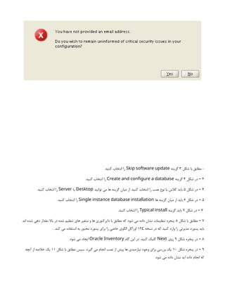 ‫شکل‬ ‫با‬ ‫مطابق‬ -
3
‫گزینه‬
Skip software update
.‫کنید‬ ‫انتخاب‬ ‫را‬
3
‫شکل‬ ‫در‬ –
4
‫گزینه‬
Create and configure a database
.‫کنید‬ ‫انتخاب‬ ‫را‬
4
‫شکل‬ ‫در‬ –
5
‫توانید‬ ‫می‬ ‫ها‬ ‫گزینه‬ ‫میان‬ ‫از‬ .‫کنید‬ ‫انتخاب‬ ‫را‬ ‫نصب‬ ‫نوع‬ ‫یا‬ ‫کالس‬ ‫باید‬
Desktop
‫یا‬
Server
.‫کنید‬ ‫انتخاب‬ ‫را‬
5
‫شکل‬ ‫در‬ –
6
‫ها‬ ‫گزینه‬ ‫میان‬ ‫از‬ ‫باید‬
Single instance database installation
.‫کنید‬ ‫انتخاب‬ ‫را‬
6
‫شکل‬ ‫در‬ –
7
‫گزینه‬ ‫باید‬
Typical install
.‫کنید‬ ‫انتخاب‬ ‫را‬
7
‫شکل‬ ‫با‬ ‫مطابق‬ –
8
.‫اند‬ ‫شده‬ ‫دهی‬ ‫مقدار‬ ‫باال‬ ‫در‬ ‫شده‬ ‫تنظیم‬ ‫های‬ ‫متغیر‬ ‫و‬ ‫ها‬ ‫دایرکتوری‬ ‫با‬ ‫مطابق‬ ‫که‬ ‫شود‬ ‫می‬ ‫داده‬ ‫نشان‬ ‫تنظیمات‬ ‫پنجره‬
‫نسخه‬ ‫در‬ ‫که‬ ‫کنید‬ ‫وارد‬ ‫را‬ ‫مدیرتی‬ ‫پسورد‬ ‫باید‬
12c
. .‫کند‬ ‫می‬ ‫استفاده‬ ‫به‬ ‫مجبور‬ ‫پسورد‬ ‫برای‬ ‫را‬ ‫خاصی‬ ‫الگوی‬ ‫اوراکل‬
8
‫شکل‬ ‫پنجره‬ ‫در‬ –
9
‫روی‬
Next
‫گام‬ ‫این‬ ‫در‬ .‫کنید‬ ‫کلیک‬
Oracle Inventory
.‫شود‬ ‫می‬ ‫ایجاد‬
9
‫شکل‬ ‫پنجره‬ ‫در‬ –
10
‫شکل‬ ‫با‬ ‫مطابق‬ ‫سپس‬ .‫گیرد‬ ‫می‬ ‫انجام‬ ‫نصب‬ ‫از‬ ‫پیش‬ ‫ها‬ ‫نیازمندی‬ ‫وجود‬ ‫برای‬ ‫بررسی‬ ‫یک‬
11
‫آنچه‬ ‫از‬ ‫خالصه‬ ‫یک‬
.‫شود‬ ‫می‬ ‫داده‬ ‫نشان‬ ‫اید‬ ‫داده‬ ‫انجام‬ ‫که‬
 