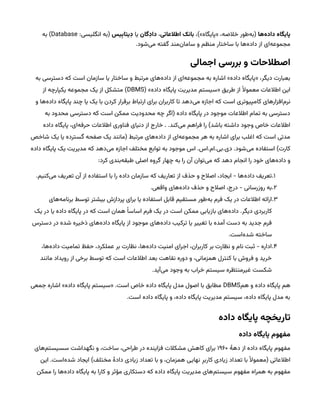 ‫‌ها‬
‫ه‬‫پایگاه‌داد‬
،)»‫«پایگاه‬ ،‫خالصه‬ ‫‌طور‬
‫ه‬‫(ب‬
‫بانک‌اطالعاتی‬
،
‫داِدگان‬
‫یا‬
‫یس‬‫ِب‬‫ِدیتا‬
:‫انگلیسی‬ ‫(به‬
Database
‫به‬ )
.‫‌شود‬
‫ی‬‫م‬ ‫گفته‬ ‫‌مند‬
‫ن‬‫ساما‬ ‫و‬ ‫منظم‬ ‫ساختار‬ ‫با‬ ‫‌ها‬
‫ه‬‫داد‬ ‫از‬ ‫‌ای‬
‫ه‬‫مجموع‬
‫اصطالحات‌و‌بررسی‌اجمالی‬
‫به‬ ‫دسترسی‬ ‫که‬ ‫است‬ ‫سازمان‬ ‫یا‬ ‫ساختار‬ ‫و‬ ‫مرتبط‬ ‫‌های‬
‫ه‬‫داد‬ ‫از‬ ‫‌ای‬
‫ه‬‫مجموع‬ ‫به‬ ‫اشاره‬ »‫داده‬ ‫«پایگاه‬ ،‫دیگر‬ ‫بعبارت‬
( »‫داده‬ ‫پایگاه‬ ‫مدیریت‬ ‫«سیستم‬ ‫طریق‬ ‫از‬ ‫ًال‬‫معمو‬ ‫اطالعات‬ ‫این‬
DBMS
‫از‬ ‫یکپارچه‬ ‫مجموعه‬ ‫یک‬ ‫از‬ ‫متشکل‬ )
‫و‬ ‫‌ها‬
‫ه‬‫داد‬ ‫پایگاه‬ ‫چند‬ ‫یا‬ ‫یک‬ ‫با‬ ‫کردن‬ ‫برقرار‬ ‫ارتباط‬ ‫برای‬ ‫کاربران‬ ‫تا‬ ‫‌دهد‬
‫ی‬‫م‬ ‫اجازه‬ ‫که‬ ‫است‬ ‫کامپیوتری‬ ‫‌افزارهای‬
‫م‬‫نر‬
‫به‬ ‫محدود‬ ‫دسترسی‬ ‫که‬ ‫است‬ ‫ممکن‬ ‫محدودیت‬ ‫چه‬ ‫(اگر‬ ‫داده‬ ‫پایگاه‬ ‫در‬ ‫موجود‬ ‫اطالعات‬ ‫تمام‬ ‫به‬ ‫دسترسی‬
‫داده‬ ‫پایگاه‬ ،‫‌ای‬
‫ه‬‫حرف‬ ‫اطالعات‬ ‫فناوری‬ ‫دنیای‬ ‫از‬ ‫خارج‬ . .‫‌کند‬
‫ی‬‫م‬ ‫فراهم‬ ‫را‬ )‫باشد‬ ‫داشته‬ ‫وجود‬ ‫خاص‬ ‫اطالعات‬
‫شاخص‬ ‫یک‬ ‫یا‬ ‫گسترده‬ ‫صفحه‬ ‫یک‬ ‫(مانند‬ ‫مرتبط‬ ‫‌های‬
‫ه‬‫داد‬ ‫از‬ ‫‌ای‬
‫ه‬‫مجموع‬ ‫هر‬ ‫به‬ ‫اشاره‬ ‫برای‬ ‫اغلب‬ ‫که‬ ‫است‬ ‫مدتی‬
‫داده‬ ‫پایگاه‬ ‫یک‬ ‫مدیریت‬ ‫که‬ ‫‌دهد‬
‫ی‬‫م‬ ‫اجازه‬ ‫مختلف‬ ‫توابع‬ ‫به‬ ‫موجود‬ ‫اس‬ .‫اس‬.‫ام‬.‫بی‬.‫دی‬ .‫‌شود‬
‫ی‬‫م‬ ‫استفاده‬ )‫کارت‬
:‫کرد‬ ‫‌بندی‬
‫ه‬‫طبق‬ ‫اصلی‬ ‫گروه‬ ‫چهار‬ ‫به‬ ‫را‬ ‫آن‬ ‫‌توان‬
‫ی‬‫م‬ ‫که‬ ‫دهد‬ ‫انجام‬ ‫را‬ ‫خود‬ ‫‌های‬
‫ه‬‫داد‬ ‫و‬
1
.
.‫‌کنیم‬
‫ی‬‫م‬ ‫تعریف‬ ‫آن‬ ‫از‬ ‫استفاده‬ ‫با‬ ‫را‬ ‫داده‬ ‫سازمان‬ ‫که‬ ‫تعاریف‬ ‫از‬ ‫حذف‬ ‫و‬ ‫اصالح‬ ،‫ایجاد‬ - ‫‌ها‬
‫ه‬‫داد‬ ‫تعریف‬
2
.
.‫واقعی‬ ‫‌های‬
‫ه‬‫داد‬ ‫حذف‬ ‫و‬ ‫اصالح‬ ،‫درج‬ - ‫روزرسانی‬ ‫به‬
3
.
‫‌های‬
‫ه‬‫برنام‬ ‫توسط‬ ‫بیشتر‬ ‫پردازش‬ ‫برای‬ ‫یا‬ ‫استفاده‬ ‫قابل‬ ‫مستقیم‬ ‫‌طور‬
‫ه‬‫ب‬ ‫فرم‬ ‫یک‬ ‫در‬ ‫اطالعات‬ ‫ارائه‬
‫یک‬ ‫در‬ ‫یا‬ ‫داده‬ ‫پایگاه‬ ‫در‬ ‫که‬ ‫است‬ ‫همان‬ ‫ًا‬‫اساس‬ ‫فرم‬ ‫یک‬ ‫در‬ ‫است‬ ‫ممکن‬ ‫بازیابی‬ ‫‌های‬
‫ه‬‫داد‬ .‫دیگر‬ ‫کاربردی‬
‫دسترس‬ ‫در‬ ‫شده‬ ‫ذخیره‬ ‫‌های‬
‫ه‬‫داد‬ ‫پایگاه‬ ‫از‬ ‫موجود‬ ‫‌های‬
‫ه‬‫داد‬ ‫ترکیب‬ ‫یا‬ ‫تغییر‬ ‫با‬ ‫آمده‬ ‫دست‬ ‫به‬ ‫جدید‬ ‫فرم‬
.‫‌است‬
‫ه‬‫شد‬ ‫ساخته‬
4
.
،‫‌ها‬
‫ه‬‫داد‬ ‫تمامیت‬ ‫حفظ‬ ،‫عملکرد‬ ‫بر‬ ‫نظارت‬ ،‫‌ها‬
‫ه‬‫داد‬ ‫امنیت‬ ‫اجرای‬ ،‫کاربران‬ ‫بر‬ ‫نظارت‬ ‫و‬ ‫نام‬ ‫ثبت‬ - ‫اداره‬
‫مانند‬ ‫رویداد‬ ‫از‬ ‫برخی‬ ‫توسط‬ ‫که‬ ‫است‬ ‫اطالعات‬ ‫بعد‬ ‫نقاهت‬ ‫دوره‬ ‫و‬ ،‫همزمانی‬ ‫کنترل‬ ‫با‬ ‫فروش‬ ‫و‬ ‫خرید‬
.‫‌آید‬
‫ی‬‫م‬ ‫وجود‬ ‫به‬ ‫خراب‬ ‫سیستم‬ ‫غیرمنتظره‬ ‫شکست‬
‫هم‬ ‫و‬ ‫داده‬ ‫پایگاه‬ ‫هم‬
DBMS
‫جمعی‬ ‫اشاره‬ »‫داده‬ ‫پایگاه‬ ‫«سیستم‬ .‫است‬ ‫خاص‬ ‫داده‬ ‫پایگاه‬ ‫مدل‬ ‫اصول‬ ‫با‬ ‫مطابق‬
.‫است‬ ‫داده‬ ‫پایگاه‬ ‫و‬ ،‫داده‬ ‫پایگاه‬ ‫مدیریت‬ ‫سیستم‬ ،‫داده‬ ‫پایگاه‬ ‫مدل‬ ‫به‬
‫تاریخچه‌پایگاه‌داده‬
‫مفهوم‌پایگاه‌داده‬
‫دهٔه‬ ‫از‬ ‫داده‬ ‫پایگاه‬ ‫مفهوم‬
۱۹۶۰
‫‌های‬
‫م‬‫سسیست‬ ‫نگهداشت‬ ‫و‬ ،‫ساخت‬ ،‫طراحی‬ ‫در‬ ‫فزاینده‬ ‫مشکالت‬ ‫کاهش‬ ‫برای‬
‫این‬ .‫‌است‬
‫ه‬‫شد‬ ‫ایجاد‬ )‫مختلف‬ ‫دادٔه‬ ‫زیادی‬ ‫تعداد‬ ‫با‬ ‫و‬ ،‫همزمان‬ ‫نهایی‬ ‫ِر‬‫کارب‬ ‫زیادی‬ ‫تعداد‬ ‫با‬ ‫ًال‬‫(معمو‬ ‫اطالعاتی‬
‫ممکن‬ ‫را‬ ‫‌ها‬
‫ه‬‫داد‬ ‫پایگاه‬ ‫به‬ ‫کارا‬ ‫و‬ ‫مؤثر‬ ‫دستکاری‬ ‫که‬ ‫داده‬ ‫پایگاه‬ ‫مدیریت‬ ‫‌های‬
‫م‬‫سیست‬ ‫مفهوم‬ ‫همراه‬ ‫به‬ ‫مفهوم‬
 