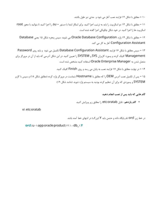 10
‫شکل‬ ‫با‬ ‫مطابق‬ –
12
‫و‬ ‫شود‬ ‫می‬ ‫آغاز‬ ‫نصب‬ ‫فرایند‬
.‫بکشد‬ ‫طول‬ ‫نیز‬ ‫مدتی‬
11
‫شکل‬ ‫با‬ ‫مطابق‬ –
13
‫دستور‬ ‫با‬ ‫ابتدا‬ ‫اینکار‬ ‫برای‬ .‫کنید‬ ‫اجرا‬ ‫ترتیب‬ ‫به‬ ‫باید‬ ‫را‬ ‫اسکریپت‬ ‫دو‬
–
su
‫مجوز‬ ‫با‬ ‫بتوانید‬ ‫تا‬ ‫کنید‬ ‫اجرا‬ ‫را‬ ،
root
.‫است‬ ‫شده‬ ‫گفته‬ ‫اجرا‬ ‫چگونگی‬ ‫شکل‬ ‫خود‬ ‫در‬ .‫کنید‬ ‫اجرا‬ ‫را‬ ‫ها‬ ‫اسکریپت‬
12
‫شکل‬ ‫با‬ ‫مطابق‬ –
14
‫وارد‬
Oracle Database Configuration
‫شکل‬ ‫پنجره‬ ‫سپس‬ .‫شوید‬ ‫می‬
15
‫یعنی‬
Database
Configuration Assistant
.‫کند‬ ‫می‬ ‫کار‬ ‫به‬ ‫آغاز‬
13
‫شکل‬ ‫با‬ ‫مطابق‬ ‫سپس‬ –
16
‫فرایند‬
Database Configuration Assistant
‫شود‬ ‫می‬ ‫تکمیل‬
‫روی‬ ‫باید‬ ‫و‬
Password
Management
‫کاربران‬ ‫پسورد‬ ‫و‬ ‫کرده‬ ‫کلیک‬
SYS
‫و‬
SYSTEM
‫برای‬ ‫مرورگر‬ ‫در‬ ‫آن‬ ‫از‬ ‫باید‬ ‫که‬ ‫آدرسی‬ ‫شکل‬ ‫این‬ ‫در‬ .‫کنید‬ ‫تعیین‬ ‫را‬
‫به‬ ‫شدن‬ ‫متصل‬
Oracle Enterprise Manager
.‫است‬ ‫شده‬ ‫مشخص‬ ‫کنید‬ ‫استفاده‬
14
‫شکل‬ ‫با‬ ‫مطابق‬ ‫نهایت‬ ‫در‬ –
17
‫روی‬ ‫و‬ ‫رسد‬ ‫می‬ ‫پایان‬ ‫به‬ ‫نصب‬ ‫فرایند‬
Finish
.‫کنید‬ ‫کلیک‬
15
‫آدرس‬ ‫نصب‬ ‫تکمیل‬ ‫از‬ ‫پس‬ –
OEM
‫با‬ ‫مطابق‬ ‫که‬ ‫را‬
Hostname
‫شکل‬ ‫(مطابق‬ ‫کرده‬ ‫وارد‬ ‫مرورگر‬ ‫در‬ ‫شماست‬
18
‫کاربر‬ ‫با‬ ‫سپس‬ ‫و‬ )
SYSTEM
‫شکل‬ ‫(مانند‬ .‫شوید‬ ‫وارد‬ ‫سیستم‬ ‫به‬ ‫بودید‬ ‫کرده‬ ‫تنظیم‬ ‫آن‬ ‫برای‬ ‫که‬ ‫پسوردی‬ ‫و‬
19
)
‫دهید‬ ‫انجام‬ ‫نصب‬ ‫از‬ ‫پس‬ ‫باید‬ ‫که‬ ‫هایی‬ ‫گام‬
•
‫یازدهم‬ ‫گام‬
‫فایل‬ :
/
etc oratab
.‫کنید‬ ‫ویرایش‬ ‫زیر‬ ‫مطابق‬ ‫را‬ /
/ /
vi etc oratab
‫زیر‬ ‫خط‬ ‫در‬
orcl
‫باید‬ ‫حتمن‬ ‫و‬ ‫داده‬ ‫پایگاه‬ ‫نام‬
Y
.‫باشد‬ ‫آمده‬ ‫خط‬ ‫انتهای‬ ‫در‬ )‫(بزرگ‬
orcl:/ 01/ / / /12.1.0/ 1:
u app oracle product db_ Y
 