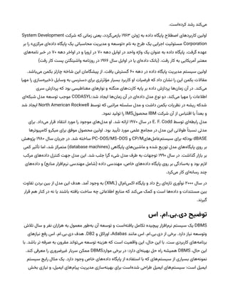 .‫‌است‬
‫ه‬‫کرد‬ ‫رشد‬ ‫‌کند‬
‫ی‬‫م‬
‫ژوئن‬ ‫به‬ ‫داده‬ ‫پایگاه‬ ‫اصطالح‬ ‫کاربردهای‬ ‫اولین‬
۱۹۶۳
‫شرکت‬ ‫که‬ ‫زمانی‬ ‫یعنی‬ ،‫‌گردد‬
‫ی‬‫بازم‬
System Development
Corporation
‫بر‬ ‫را‬ »‫مرکزی‬ ‫‌ای‬
‫ه‬‫داد‬ ‫پایگاه‬ ‫یک‬ ‫محاسباتی‬ ‫مدیریت‬ ‫و‬ ‫«توسعه‬ ‫نام‬ ‫به‬ ‫طرح‬ ‫یک‬ ‫اجرایی‬ ‫مسئولیت‬
‫دهه‬ ‫اوایل‬ ‫در‬ ‫واحد‬ ‫واژه‬ ‫یک‬ ‫عنوان‬ ‫به‬ ‫داده‬ ‫پایگاه‬ .‫گرفت‬ ‫عهده‬
۷۰
‫دهه‬ ‫اواخر‬ ‫در‬ ‫و‬ ‫اروپا‬ ‫در‬
۷۰
‫‌های‬
‫ه‬‫نام‬ ‫خبر‬ ‫در‬
‫سال‬ ‫اوایل‬ ‫در‬ ‫یا‬ ‫‌ای‬
‫ه‬‫داد‬ ‫(بانک‬ .‫رفت‬ ‫کار‬ ‫به‬ ‫آمریکایی‬ ‫معتبر‬
۱۹۶۶
)‫رفت‬ ‫کار‬ ‫پست‬ ‫واشینگتن‬ ‫روزنامه‬ ‫در‬
‫دهه‬ ‫در‬ ‫داده‬ ‫پایگاه‬ ‫مدیریت‬ ‫سیستم‬ ‫اولین‬
۶۰
.‫‌باشد‬
‫ی‬‫م‬ ‫بکمن‬ ‫چارلز‬ ‫شاخه‬ ‫این‬ ‫پیشگامان‬ ‫از‬ .‫یافت‬ ‫گسترش‬
‫مهیا‬ ‫را‬ ‫‌سازی‬
‫ه‬‫ذخیر‬ ‫وسایل‬ ‫به‬ ‫دسترسی‬ ‫برای‬ ‫مؤثرتری‬ ‫بسیار‬ ‫کاربرد‬ ‫او‬ ‫فرضیات‬ ‫که‬ ‫داد‬ ‫نشان‬ ‫را‬ ‫این‬ ‫بکمن‬ ‫مقاالت‬
‫سری‬ ‫پردازش‬ ‫که‬ ‫بود‬ ‫مغناطیسی‬ ‫نوارهای‬ ‫و‬ ‫منگنه‬ ‫‌های‬
‫ت‬‫کار‬ ‫پایه‬ ‫بر‬ ‫داده‬ ‫پردازش‬ ‫‌ها‬
‫ن‬‫زما‬ ‫آن‬ ‫در‬ .‫‌کند‬
‫ی‬‫م‬
:‫شد‬ ‫ایجاد‬ ‫‌ها‬
‫ن‬‫زما‬ ‫آن‬ ‫در‬ ‫‌ای‬
‫ه‬‫داد‬ ‫مدل‬ ‫نوع‬ ‫دو‬ .‫‌کند‬
‫ی‬‫م‬ ‫مهیا‬ ‫را‬ ‫اطالعات‬
CODASYL
‫‌ای‬
‫ه‬‫شبک‬ ‫مدل‬ ‫توسعه‬ ‫موجب‬
‫توسط‬ ‫که‬ ‫مراتبی‬ ‫سلسله‬ ‫مدل‬ ‫و‬ ‫داشت‬ ‫بکمن‬ ‫نظریات‬ ‫در‬ ‫ریشه‬ ‫شدکه‬
North American Rockwell
‫شد‬ ‫ایجاد‬
‫شرکت‬ ‫آن‬ ‫از‬ ‫اقتباس‬ ‫با‬ ‫ًا‬‫بعد‬ ‫و‬
IBM
‫محصول‬
IMS
.‫نمود‬ ‫تولید‬ ‫را‬
‫توسط‬ ‫‌ای‬
‫ه‬‫رابط‬ ‫مدل‬
E. F. Codd
‫سال‬ ‫در‬
۱۹۷۰
‫برای‬ .‫‌داد‬
‫ی‬‫م‬ ‫قرار‬ ‫انتقاد‬ ‫مورد‬ ‫را‬ ‫موجود‬ ‫‌های‬
‫ل‬‫مد‬ ‫او‬ .‫شد‬ ‫ارائه‬
‫کامپیوترها‬ ‫میکرو‬ ‫برای‬ ‫موفق‬ ‫محصول‬ ‫اولین‬ .‫بود‬ ‫تأیید‬ ‫مورد‬ ‫علمی‬ ‫مجامع‬ ‫در‬ ‫مدل‬ ‫این‬ ‫طوالنی‬ ‫ًا‬‫نسبت‬ ‫مدتی‬
dBASE
‫‌های‬
‫ل‬‫‌عام‬
‫م‬‫سیست‬ ‫برای‬ ‫بودکه‬
CP/M
‫و‬
PC-DOS/MS-DOS
‫سال‬ ‫جریان‬ ‫در‬ .‫شد‬ ‫ساخته‬
۱۹۸۰
‫پژوهش‬
( ‫پایگاهی‬ ‫‌های‬
‫ن‬‫ماشی‬ ‫و‬ ‫شده‬ ‫توزیع‬ ‫مدل‬ ‫‌های‬
‫ه‬‫پایگا‬ ‫روی‬ ‫بر‬
database machines
‫کمی‬ ‫تأثیر‬ ‫اما‬ ،‫شد‬ ‫متمرکز‬ )
‫سال‬ ‫در‬ .‫گذاشت‬ ‫بازار‬ ‫بر‬
۱۹۹۰
‫مرکب‬ ‫‌های‬
‫ه‬‫داد‬ ‫کنترل‬ ‫جهت‬ ‫مدل‬ ‫این‬ .‫شد‬ ‫جلب‬ ‫گرا‬ ‫شیء‬ ‫مدل‬ ‫طرف‬ ‫به‬ ‫توجهات‬
‫‌های‬
‫ه‬‫داد‬ ‫و‬ )‫منابع‬ ‫‌افزار‬
‫م‬‫نر‬ ‫مهندسی‬ ‫(شامل‬ ‫داده‬ ‫مهندسی‬ ،‫خاص‬ ‫‌های‬
‫ه‬‫داد‬ ‫پایگاه‬ ‫روی‬ ‫بر‬ ‫‌سادگی‬
‫ه‬‫ب‬ ‫و‬ ‫بود‬ ‫الزم‬
.‫‌کرد‬
‫ی‬‫م‬ ‫کار‬ ‫‌ای‬
‫ه‬‫رسان‬ ‫چند‬
‫سال‬ ‫در‬
۲۰۰۰
( ‫‌ال‬
‫م‬‫‌ا‬
‫س‬‫اک‬ ‫پایگاه‬ ‫و‬ ‫داد‬ ‫رخ‬ ‫‌ای‬
‫ه‬‫تاز‬ ‫نوآوری‬
XML
‫تفاوت‬ ‫بردن‬ ‫بین‬ ‫از‬ ‫مدل‬ ‫این‬ ‫هدف‬ .‫آمد‬ ‫وجود‬ ‫به‬ )
‫قرار‬ ‫هم‬ ‫کنار‬ ‫در‬ ‫نه‬ ‫یا‬ ‫باشند‬ ‫یافته‬ ‫ساخت‬ ‫چه‬ ‫اطالعاتی‬ ‫منابع‬ ‫که‬ ‫‌کند‬
‫ی‬‫م‬ ‫کمک‬ ‫و‬ ‫است‬ ‫‌ها‬
‫ه‬‫داد‬ ‫و‬ ‫مستندات‬ ‫بین‬
.‫گیرند‬
‫‌اس‬.‫ام‬.‫بی‬.‫توضیح‌دی‬
DBMS
‫تالش‬ ‫سال‬ ‫و‬ ‫نفر‬ ‫هزاران‬ ‫به‬ ‫معمول‬ ‫‌طور‬
‫ه‬‫ب‬ ‫آن‬ ‫توسعه‬ ‫و‬ ‫‌است‬
‫ه‬‫یافت‬ ‫تکامل‬ ‫پیچیده‬ ‫‌افزار‬
‫م‬‫نر‬ ‫سیستم‬ ‫یک‬
‫مانند‬ ‫اس‬ .‫ام‬.‫بی‬.‫دی‬ ‫از‬ ‫برخی‬ .‫دارد‬ ‫نیاز‬ ‫وتوسعه‬
Adabas
‫و‬ ‫اوراکل‬ ،
DB2
‫نیازهای‬ ‫رفع‬ ‫اس‬ .‫ام‬.‫بی‬.‫دی‬ ‫هدف‬ .
‫با‬ .‫باشد‬ ‫تر‬ ‫صرفه‬ ‫به‬ ‫مقرون‬ ‫‌تواند‬
‫ی‬‫م‬ ‫توسعه‬ ‫هزینه‬ ‫که‬ ‫است‬ ‫واقعیت‬ ‫این‬ ،‫حال‬ ‫این‬ ‫با‬ .‫ست‬ ‫کاربردی‬ ‫‌های‬
‫ه‬‫برنام‬
،‫حال‬ ‫این‬
DBMS
‫موارد‬ ‫برخی‬ ‫در‬ :‫دارد‬ ‫‌ای‬
‫ه‬‫بهین‬ ‫حل‬ ‫راه‬ ‫همیشه‬
DBMS
.‫کند‬ ‫معرفی‬ ‫را‬ ‫غیرضروری‬ ‫سربار‬ ‫ممکن‬
‫سیستم‬ ‫رایج‬ ‫مثال‬ ‫یک‬ .‫دارد‬ ‫وجود‬ ‫خاص‬ ‫‌های‬
‫ه‬‫داد‬ ‫پایگاه‬ ‫از‬ ‫استفاده‬ ‫با‬ ‫که‬ ‫‌های‬
‫م‬‫سیست‬ ‫از‬ ‫بسیاری‬ ‫‌های‬
‫ه‬‫نمون‬
‫بخش‬ ‫نیازی‬ ‫و‬ ،‫ایمیل‬ ‫‌های‬
‫م‬‫پیا‬ ‫مدیریت‬ ‫‌سازی‬
‫ه‬‫بهین‬ ‫برای‬ ‫‌است‬
‫ه‬‫شد‬ ‫طراحی‬ ‫ایمیل‬ ‫‌های‬
‫م‬‫سیست‬ :‫است‬ ‫ایمیل‬
 