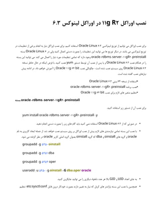 ‫اوراکل‬ ‫نصب‬
11 2
g R
‫لینوکس‬ ‫اوراکل‬ ‫در‬
6.3
‫لینوکسی‬ ‫توزیع‬ ‫از‬ ‫توانیم‬ ‫می‬ ‫اوراکل‬ ‫نصب‬ ‫برای‬
6.3
Oracle Linux
‫در‬ ‫تنظیمات‬ ‫از‬ ‫برخی‬ ‫انجام‬ ‫به‬ ‫نیاز‬ ‫اوراکل‬ ‫نصب‬ ‫برای‬ .‫کنیم‬ ‫استفاده‬
‫در‬ ‫ولی‬ ‫کنید‬ ‫اعمال‬ ‫دستی‬ ‫بصورت‬ ‫را‬ ‫تنظیمات‬ ‫این‬ ‫توانید‬ ‫می‬ ‫ها‬ ‫توزیع‬ ‫دیگر‬ ‫در‬ .‫باشد‬ ‫می‬ ‫لینوکسی‬ ‫توزیع‬
6
Oracle Linux
‫بسته‬
- - -11 2-
oracle rdbms server gR preinstall
‫بسته‬ ‫این‬ ‫توانید‬ ‫می‬ .‫کند‬ ‫می‬ ‫اعمال‬ ‫را‬ ‫نیاز‬ ‫مورد‬ ‫تنظیمات‬ ‫تمامی‬ ‫که‬ ‫دارد‬ ‫وجود‬
‫نصب‬ ‫هنگام‬ ‫در‬ ‫را‬
3
.
6
Oracle Linux
‫دستور‬ ‫توسط‬ ‫آن‬ ‫نصب‬ ‫از‬ ‫پس‬ ‫یا‬ ‫و‬
yum
‫نسخه‬ ‫حاظر‬ ‫حال‬ ‫در‬ ‫اینکه‬ ‫فرض‬ ‫با‬ .‫کنید‬ ‫نصب‬
6.3
Oracle Linux
‫نصب‬ ‫چگونگی‬ -‫است‬ ‫شده‬ ‫نصب‬ ‫سیستم‬ ‫روی‬
11 64
Oracle g bit
‫پیش‬ ‫ادامه‬ ‫در‬ .‫داد‬ ‫خواهم‬ ‫آموزش‬ ‫را‬
.‫است‬ ‫شده‬ ‫گفته‬ ‫نصب‬ ‫نیازهای‬
•
‫نسخه‬ ‫از‬ ‫استفاده‬
64
‫بیتی‬
3
.
6
Oracle Linux
•
‫برنامه‬ ‫نصب‬
- - -11 2-
oracle rdbms server gR preinstall
•
‫نصب‬ ‫برای‬ ‫الزم‬ ‫های‬ ‫متغیر‬ ‫تنظیم‬
11 64
Oracle g bit
‫بسته‬ - - -11 2-
oracle rdbms server gR preinstall
.‫کنید‬ ‫استفاده‬ ‫زیر‬ ‫دستور‬ ‫از‬ ‫آن‬ ‫نصب‬ ‫برای‬
- - -11 2- -
yum install oracle rdbms server gR preinstall y
•
‫از‬ ‫که‬ ‫صورتی‬ ‫در‬
6.3
Oracle Linux
.‫دهید‬ ‫انجام‬ ‫دستی‬ ‫بصورت‬ ‫را‬ ‫زیر‬ ‫های‬ ‫گام‬ ‫باید‬ ‫کنید‬ ‫نمی‬ ‫استفاده‬
•
‫نام‬ ‫به‬ ‫کاربری‬ ‫ایجاد‬ ‫جمله‬ ‫از‬ .‫شد‬ ‫خواهد‬ ‫نصب‬ ‫سیستم‬ ‫روی‬ ‫بر‬ ‫اوراکل‬ ‫نصب‬ ‫از‬ ‫پیش‬ ‫الزم‬ ‫های‬ ‫نیازمندی‬ ‫تمامی‬ ‫بسته‬ ‫این‬ ‫نصب‬ ‫با‬
oracle
‫های‬ ‫گروه‬ ‫و‬
oinstall
‫و‬
dba
‫گروه‬ ‫که‬
oinstall
‫کاربر‬ ‫اصلی‬ ‫گروه‬ ‫بعنوان‬
oracle
.‫شود‬ ‫می‬ ‫گرفته‬ ‫نظر‬ ‫در‬
-
groupadd g 5250 oinstall
-
groupadd g 5251 dba
-
groupadd g 5252 oper
-
useradd u 5250 -g oinstall -G ,
dba oper oracle
•
‫اعداد‬ ‫جای‬ ‫به‬
UID
‫و‬
GID
.‫کنید‬ ‫جایگزین‬ ‫توانید‬ ‫می‬ ‫را‬ ‫دیگری‬ ‫دلخواه‬ ‫عدد‬ ‫هر‬ ‫باال‬
•
‫فایل‬ ‫درون‬ ‫خودکار‬ ‫بصورت‬ ‫دارند‬ ‫تغییر‬ ‫به‬ ‫نیاز‬ ‫که‬ ‫کرنل‬ ‫های‬ ‫پارامتر‬ ‫بسته‬ ‫این‬ ‫نصب‬ ‫با‬ ‫همچنین‬
/ .
etc sysctl conf
‫تنظیم‬ /
 