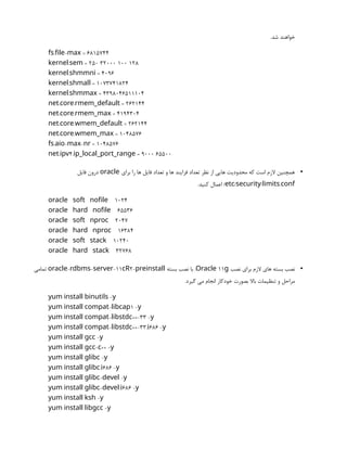 .‫شد‬ ‫خواهند‬
. - = 6815744
fs file max
. = 250 32000 100 128
kernel sem
. = 4096
kernel shmmni
. = 1073741824
kernel shmall
. = 4398046511104
kernel shmmax
. . = 262144
net core rmem_default
. . = 4194304
net core rmem_max
. . = 262144
net core wmem_default
. . = 1048576
net core wmem_max
. - - = 1048576
fs aio max nr
. 4. = 9000 65500
net ipv ip_local_port_range
•
‫برای‬ ‫را‬ ‫ها‬ ‫فایل‬ ‫تعداد‬ ‫و‬ ‫ها‬ ‫فرایند‬ ‫تعداد‬ ‫نظر‬ ‫از‬ ‫هایی‬ ‫محدودیت‬ ‫که‬ ‫است‬ ‫الزم‬ ‫همچنین‬
oracle
‫فایل‬ ‫درون‬
/ / .
etc security limits conf
.‫کنید‬ ‫اعمال‬ /
oracle soft nofile 1024
oracle hard nofile 65536
oracle soft nproc 2047
oracle hard nproc 16384
oracle soft stack 10240
oracle hard stack 32768
•
‫نصب‬ ‫برای‬ ‫الزم‬ ‫های‬ ‫بسته‬ ‫نصب‬
11
Oracle g
‫بسته‬ ‫نصب‬ ‫با‬ .
- - -11 2-
oracle rdbms server cR preinstall
‫تمامی‬
.‫گیرد‬ ‫می‬ ‫انجام‬ ‫خودکار‬ ‫بصورت‬ ‫باال‬ ‫تنظیمات‬ ‫و‬ ‫مراحل‬
-
yum install binutils y
- 1 -
yum install compat libcap y
- ++-33 -
yum install compat libstdc y
- ++-33. 686 -
yum install compat libstdc i y
-
yum install gcc y
- ++ -
yum install gcc c y
-
yum install glibc y
. 686 -
yum install glibc i y
- -
yum install glibc devel y
- . 686 -
yum install glibc devel i y
-
yum install ksh y
-
yum install libgcc y
 