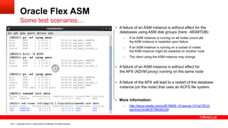 Copyright © 2013, Oracle and/or its affiliates. All rights reserved.100
Oracle Flex ASM
Some test scenarios…
§  A failure of an ASM instance is without effect for the
databases using ASM disk groups (here: -MGMTDB)
–  If an ASM instance is running on all nodes (count all)
the ASM instance is restarted upon failure
–  If an ASM instance is running on a subset of nodes
the ASM instance might be restarted on another node
–  The client using the ASM instance may change
§  A failure of an ASM instance is without effect for
the APX (ADVM proxy) running on the same node
§  A failure of the APX will lead to a restart of the database
instance (on the node) that uses an ACFS file system.
§  More information:
–  http://docs.oracle.com/cd/E16655_01/server.121/e17612/
asminst.htm#OSTMG95329
[GRID]> ps -ef |grep pmon
grid 3840 1 0 09:11 ? 00:00:01 mdb_pmon_-MGMTDB
grid 4093 1 0 11:35 ? 00:00:00 asm_pmon_+ASM1
grid 4548 1 0 11:36 ? 00:00:00 apx_pmon_+APX1
oracle 5092 1 0 11:36 ? 00:00:00 ora_pmon_raccdb1_4
[GRID]> kill -9 4093
[GRID]> ps -ef |grep pmon
grid 3840 1 0 09:11 ? 00:00:01 mdb_pmon_-MGMTDB
grid 4548 1 0 11:36 ? 00:00:00 apx_pmon_+APX1
oracle 5092 1 0 11:36 ? 00:00:00 ora_pmon_raccdb1_4
[GRID]> ps -ef |grep pmon
grid 3840 1 0 09:11 ? 00:00:01 mdb_pmon_-MGMTDB
grid 4548 1 0 11:36 ? 00:00:00 apx_pmon_+APX1
oracle 5092 1 0 11:36 ? 00:00:00 ora_pmon_raccdb1_4
grid 5748 1 0 11:39 ? 00:00:00 asm_pmon_+ASM1
grid 5793 19013 0 11:39 pts/1 00:00:00 grep pmon
[GRID]> asmcmd lsct data
DB_Name Status Software_Version Compatible_version Instance_Name Disk_Group
+APX CONNECTED 12.1.0.1.0 12.0.0.0.0 +APX1 DATA
[GRID]> ssh vixen /u01/app/12.1.0/grid/bin/asmcmd lsct data
DB_Name Status Software_Version Compatible_version Instance_Name Disk_Group
+APX CONNECTED 12.1.0.1.0 12.0.0.0.0 +APX2 DATA
+APX CONNECTED 12.1.0.1.0 12.0.0.0.0 +APX3 DATA
 