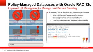 Copyright © 2013, Oracle and/or its affiliates. All rights reserved.105
dancer srvpool: backoffice
Oracle GI | HUB
Oracle RAC
raccdb1_2
dancer srvpool: frontoffice
Oracle GI | HUB
Oracle RAC
raccdb1_2
Policy-Managed Databases with Oracle RAC 12c
Improved HA Management – Manage Last Service Standing
raccdb1
[RAC]> srvctl config serverpool
Server pool name: frontoffice
Importance: 10, Min: 2, Max 2
Server pool name: backoffice
Importance: 5, Min: 0, Max 1
[RAC]> srvctl status service –db
Service crmsrv is running on nodes comet,vixen
Service hrsvc is not running
dasher srvpool: frontoffice
Oracle GI | HUB
Oracle RAC
raccdb1_4
vixen srvpool: frontoffice
Oracle GI | HUB
Oracle RAC
raccdb1_3
comet srvpool: backoffice
Oracle GI | HUB
Oracle RAC
raccdb1_1
§  Business Critical Services survive multiple failures
–  Most important pool always gets the servers
–  Services preserved across multiple failures
–  Less important workloads shutdown transactionally
comet srvpool: frontoffice
Oracle GI | HUB
Oracle RAC
raccdb1_1
 