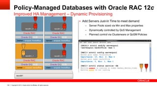 Copyright © 2013, Oracle and/or its affiliates. All rights reserved.106
Policy-Managed Databases with Oracle RAC 12c
Improved HA Management – Dynamic Provisioning
vixen srvpool: frontoffice
dancer srvpool: backofficedasher srvpool: frontoffice
Oracle GI | HUB Oracle GI | HUB
Oracle GI | HUB
Oracle RAC Oracle RAC
Oracle RAC
raccdb1
raccdb1_3
raccdb1_4 raccdb1_2
[GRID]> srvctl modify serverpool
–serverpool backoffice –max 1
[RAC]> srvctl config serverpool
Server pool name: frontoffice
Importance: 10, Min: 2, Max 4
Server pool name: backoffice
Importance: 5, Min: 1, Max 1
[RAC]> srvctl status service –db
Service crmsrv is running on nodes dasher,dancer,vixen
Service hrsvc is not running
comet srvpool: backoffice
Oracle GI | HUB
Oracle RAC
raccdb1_1
§  Add Servers Just-In Time to meet demand
–  Server Pools sized via Min and Max properties
–  Dynamically controlled by QoS Management
–  Planned control via Clusterware or QoSM Policies
dancer srvpool: frontoffice
Oracle GI | HUB
Oracle RAC
raccdb1_2
 