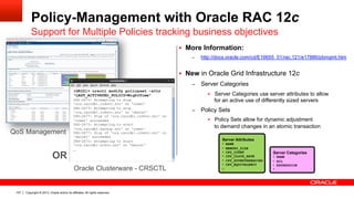 Copyright © 2013, Oracle and/or its affiliates. All rights reserved.107
Policy-Management with Oracle RAC 12c
Support for Multiple Policies tracking business objectives
§  More Information:
–  http://docs.oracle.com/cd/E16655_01/rac.121/e17886/pbmgmt.htm
§  New in Oracle Grid Infrastructure 12c
–  Server Categories
§  Server Categories use server attributes to allow
for an active use of differently sized servers
–  Policy Sets
§  Policy Sets allow for dynamic adjustment
to demand changes in an atomic transaction
Server Categories
•  NAME
•  ACL
•  EXPRESSION
•  …
Server Attributes
•  NAME
•  MEMORY_SIZE	
•  CPU_COUNT
•  CPU_CLOCK_RATE	
•  CPU_HYPERTHREADING	
•  CPU_EQUIVALENCY
• …	
[GRID]> crsctl modify policyset –attr
"LAST_ACTIVATED_POLICY=NightTime“
CRS-2673: Attempting to stop
'ora.raccdb1.crmsvc.svc' on 'comet'
CRS-2673: Attempting to stop
'ora.raccdb1.crmsvc.svc' on 'dancer'
CRS-2677: Stop of 'ora.raccdb1.crmsvc.svc' on
'comet' succeeded
CRS-2673: Attempting to start
'ora.raccdb1.backup.svc' on 'comet'
CRS-2677: Stop of 'ora.raccdb1.crmsvc.svc' on
'dancer' succeeded
CRS-2672: Attempting to start
'ora.raccdb1.hrsvc.svc' on 'dancer‘
…
QoS Management
OR
Oracle Clusterware - CRSCTL
 