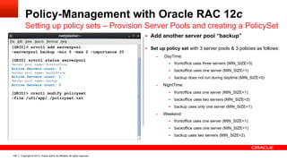 Copyright © 2013, Oracle and/or its affiliates. All rights reserved.108
Policy-Management with Oracle RAC 12c
Setting up policy sets – Provision Server Pools and creating a PolicySet
§  Add another server pool “backup”
§  Set up policy set with 3 server pools & 3 policies as follows:
–  DayTime:
§  frontoffice uses three servers (MIN_SIZE=3)
§  backoffice uses one server (MIN_SIZE=1)
§  backup does not run during daytime (MIN_SIZE=0)
–  NightTime:
§  frontoffice uses one server (MIN_SIZE=1)
§  backoffice uses two servers (MIN_SIZE=2)
§  backup uses only one server (MIN_SIZE=1)
–  Weekend:
§  frontoffice uses one server (MIN_SIZE=1)
§  backoffice uses one server (MIN_SIZE=1)
§  backup uses two servers (MIN_SIZE=2)
[GRID]> srvctl add serverpool
–serverpool backup –min 0 –max 2 –importance 20
[GRID] srvctl status serverpool
Server pool name: frontoffice
Active Servers count: 3
Server pool name: backoffice
Active Servers count: 1
Server pool name: backup
Active Servers count: 0
[GRID]> crsctl modify policyset
-file /u01/app/…/policyset.txt
 