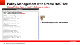 Copyright © 2013, Oracle and/or its affiliates. All rights reserved.109
Policy-Management with Oracle RAC 12c
Using Policy Sets – part 1: Activate a policy
§  Activate the policy for the weekend
[GRID]> crsctl modify policyset
-attr "LAST_ACTIVATED_POLICY=Weekend"
[GRID]> srvctl config serverpool
Server pool name: Free
Importance: 0, Min: 0, Max: -1
Category:
Candidate server names:
Server pool name: Generic
Importance: 0, Min: 0, Max: -1
Category:
Candidate server names:
Server pool name: backoffice
Importance: 0, Min: 1, Max: 1
Category:
Candidate server names:
Server pool name: backup
Importance: 1, Min: 2, Max: 2
Category:
Candidate server names:
Server pool name: frontoffice
Importance: 0, Min: 1, Max: 1
Category:
Candidate server names:
 