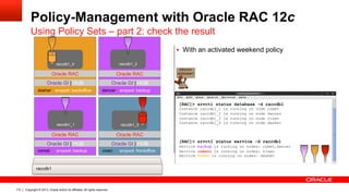 Copyright © 2013, Oracle and/or its affiliates. All rights reserved.110
Policy-Management with Oracle RAC 12c
Using Policy Sets – part 2: check the result
vixen srvpool: frontofficecomet srvpool: backup
dancer srvpool: backupdasher srvpool: backoffice
Oracle GI | HUB Oracle GI | HUB
Oracle GI | HUBOracle GI | HUB
Oracle RAC Oracle RAC
Oracle RACOracle RAC
raccdb1
raccdb1_3
raccdb1_4 raccdb1_2
raccdb1_1
[RAC]> srvctl status database -d raccdb1
Instance raccdb1_1 is running on node comet
Instance raccdb1_2 is running on node dancer
Instance raccdb1_3 is running on node vixen
Instance raccdb1_4 is running on node dasher
[RAC]> srvctl status service -d raccdb1
Service backup is running on nodes: comet,dancer
Service crmsvc is running on nodes: vixen
Service hrsvc is running on nodes: dasher
§  With an activated weekend policy
 