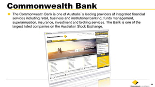 18
Commonwealth Bank
n  The Commonwealth Bank is one of Australia’s leading providers of integrated financial
services including retail, business and institutional banking, funds management,
superannuation, insurance, investment and broking services. The Bank is one of the
largest listed companies on the Australian Stock Exchange.
 