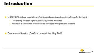 19
Introduction
n  In 2007 CBA set out to create an Oracle database shared service offering for the bank
•  The offering has been highly successful by several measures
•  Oracle-as-a-Service has continued to be developed through several iterations
n  Oracle as a Service (OaaS) v1 – went live May 2008
 