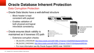 Copyright © 2013, Oracle and/or its affiliates. All rights reserved.25
Oracle Database Inherent Protection
§  Oracle Data blocks have a well-defined structure
–  Block header is kept
consistent with payload
–  Enables validation of
both physical and logical
intra-block consistency
§  Oracle ensures block validity is
maintained as it traverses I/O path
–  Extensive corruption checks:
§  DB_BLOCK_CHECKSUM: http://docs.oracle.com/cd/E11882_01/server.112/e40402/initparams049.htm
§  DB_BLOCK_CHECKING: http://docs.oracle.com/cd/E18283_01/server.112/e17110/initparams046.htm
§  For more information see My Oracle Support (MOS) note 1302539.1
Data Corruption Protection
 