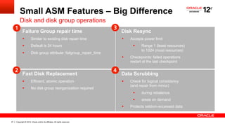 Copyright © 2012, Oracle and/or its affiliates. All rights reserved.27
Small ASM Features – Big Difference
Disk and disk group operations
Failure Group repair time
§  Similar to existing disk repair time
§  Default is 24 hours
§  Disk group attribute: failgroup_repair_time
Disk Resync
§  Accepts power limit
§  Range 1 (least resources)
to 1024 (most resources)
§  Checkpoints: failed operations
restart at the last checkpoint
Fast Disk Replacement
§  Efficient, atomic operation
§  No disk group reorganization required
Data Scrubbing
§  Check for logical consistency
(and repair from mirror)
§  during rebalance.
§  areas on demand
§  Protects seldom-accessed data
 