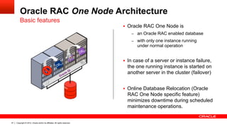 Copyright © 2012, Oracle and/or its affiliates. All rights reserved.47
Oracle RAC One Node Architecture
§  Oracle RAC One Node is
–  an Oracle RAC enabled database
–  with only one instance running
under normal operation
§  In case of a server or instance failure,
the one running instance is started on
another server in the cluster (failover)
§  Online Database Relocation (Oracle
RAC One Node specific feature)
minimizes downtime during scheduled
maintenance operations.
Basic features
 