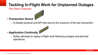 Copyright © 2013, Oracle and/or its affiliates. All rights reserved.85
Tackling In-Flight Work for Unplanned Outages
§  Transaction Guard
–  A reliable protocol and API that returns the outcome of the last transaction
§  Application Continuity
–  Safely attempts to replay in-flight work following outages and planned
operations.
Two New Features
 