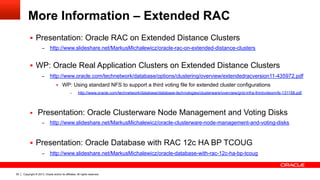 Copyright © 2013, Oracle and/or its affiliates. All rights reserved.93
More Information – Extended RAC
§  Presentation: Oracle RAC on Extended Distance Clusters
–  http://www.slideshare.net/MarkusMichalewicz/oracle-rac-on-extended-distance-clusters
§  WP: Oracle Real Application Clusters on Extended Distance Clusters
–  http://www.oracle.com/technetwork/database/options/clustering/overview/extendedracversion11-435972.pdf
§  WP: Using standard NFS to support a third voting file for extended cluster configurations
–  http://www.oracle.com/technetwork/database/database-technologies/clusterware/overview/grid-infra-thirdvoteonnfs-131158.pdf
§  Presentation: Oracle Clusterware Node Management and Voting Disks
–  http://www.slideshare.net/MarkusMichalewicz/oracle-clusterware-node-management-and-voting-disks
§  Presentation: Oracle Database with RAC 12c HA BP TCOUG
–  http://www.slideshare.net/MarkusMichalewicz/oracle-database-with-rac-12c-ha-bp-tcoug
 
