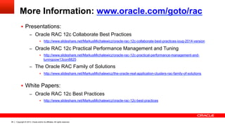 Copyright © 2013, Oracle and/or its affiliates. All rights reserved.94
More Information: www.oracle.com/goto/rac
§  Presentations:
–  Oracle RAC 12c Collaborate Best Practices
§  http://www.slideshare.net/MarkusMichalewicz/oracle-rac-12c-collaborate-best-practices-ioug-2014-version
–  Oracle RAC 12c Practical Performance Management and Tuning
§  http://www.slideshare.net/MarkusMichalewicz/oracle-rac-12c-practical-performance-management-and-
tuningoow13con8825
–  The Oracle RAC Family of Solutions
§  http://www.slideshare.net/MarkusMichalewicz/the-oracle-real-application-clusters-rac-family-of-solutions
§  White Papers:
–  Oracle RAC 12c Best Practices
§  http://www.slideshare.net/MarkusMichalewicz/oracle-rac-12c-best-practices
 