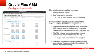 Copyright © 2013, Oracle and/or its affiliates. All rights reserved.98
Oracle Flex ASM
Configuration details
§  Flex ASM introduces new local resources:
–  At least one ASM listener
–  One “proxy_advm” (per node)
§  Used for ACFS access to Flex ASM instances
§  Connections from a database instance to an ASM
instance are based on SQLnet using listeners.
–  The listener directs the connection to the least loaded
ASM instance based on the load metric it maintains.
–  The connection details are fetched from CSS global data
–  The ASM instance to which the database instance
connects to is listed in the database alert log:
§  NOTE: ASMB connected to ASM instance
+ASM1 (Flex mode; client id 0x10004)
–  The userid and password supplied are also managed
automatically. They are supplied while establishing the
session, not while connecting.
[GRID]> crsctl stat res -t
-------------------------------------------------------------------------------
Name Target State Server State details
-------------------------------------------------------------------------------
Local Resources
-------------------------------------------------------------------------------
ora.ASMNET1LSNR_ASM.lsnr
ONLINE ONLINE comet STABLE
ONLINE ONLINE dancer STABLE
ONLINE ONLINE dasher STABLE
ONLINE ONLINE vixen STABLE
...
ora.DATA.dg
ONLINE ONLINE comet STABLE
ONLINE ONLINE dancer STABLE
ONLINE ONLINE dasher STABLE
OFFLINE OFFLINE vixen STABLE
...
ora.INFRA.dg
ONLINE ONLINE comet STABLE
ONLINE ONLINE dancer STABLE
ONLINE ONLINE dasher STABLE
OFFLINE OFFLINE vixen STABLE
...
ora.proxy_advm
ONLINE ONLINE comet STABLE
ONLINE ONLINE dancer STABLE
ONLINE ONLINE dasher STABLE
ONLINE ONLINE vixen STABLE
 