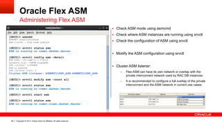 Copyright © 2013, Oracle and/or its affiliates. All rights reserved.99
Oracle Flex ASM
Administering Flex ASM
§  Check ASM mode using asmcmd
§  Check where ASM instances are running using srvctl
§  Check the configuration of ASM using srvctl
§  Modify the ASM configuration using srvctl
§  Cluster ASM listener:
–  Flex ASM can have its own network or overlap with the
private interconnect network used by RAC DB instances
–  It is recommended to configure a full overlap of the private
interconnect and the ASM network in current use cases:
[GRID]> asmcmd
ASMCMD> showclustermode
ASM cluster : Flex mode enabled
[GRID]> srvctl status asm
ASM is running on comet,dasher,dancer
[GRID]> srvctl config asm -detail
ASM home: /u01/app/12.1.0/grid
Password file: +INFRA/orapwASM
ASM listener: LISTENER
ASM is enabled.
ASM instance count: 3
Cluster ASM listener: ASMNET1LSNR_ASM,ASMNET2LSNR_ASM
[GRID]> srvctl modify asm -count all
[GRID]> srvctl status asm
ASM is running on comet,dasher,dancer
[GRID]> srvctl start asm
[GRID]> srvctl status asm
ASM is running on comet,vixen,dasher,dancer
 
