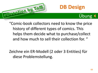 Übung“You know, we really need to keep a history of all our rentals. Each time a customer rents a DVD, we would like to keep the rental date/time and the return date/time. All our DVDs are due back the next day, so we don’t need to keep a due date. Keeping this rental history will allow us to analyze the pattern of our rentals. We will be able to determine how many DVDs each customer rents and how many times a customer has returned a DVD late. We will also know how many times a particular DVD has been used and will then know when to retire each DVD. We will also be able to analyze our customers’ movie preferences.”Ändere das Modell rechts sodass die oben dargestellten Anforderungen erfüllt sind.! 