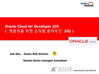Suk Kim , Oracle ACE Director
Noreak Senior managed Consultant
Oracle Cloud for Developer 101
( 개발자를 위한 오라클 클라우드 101 )
 