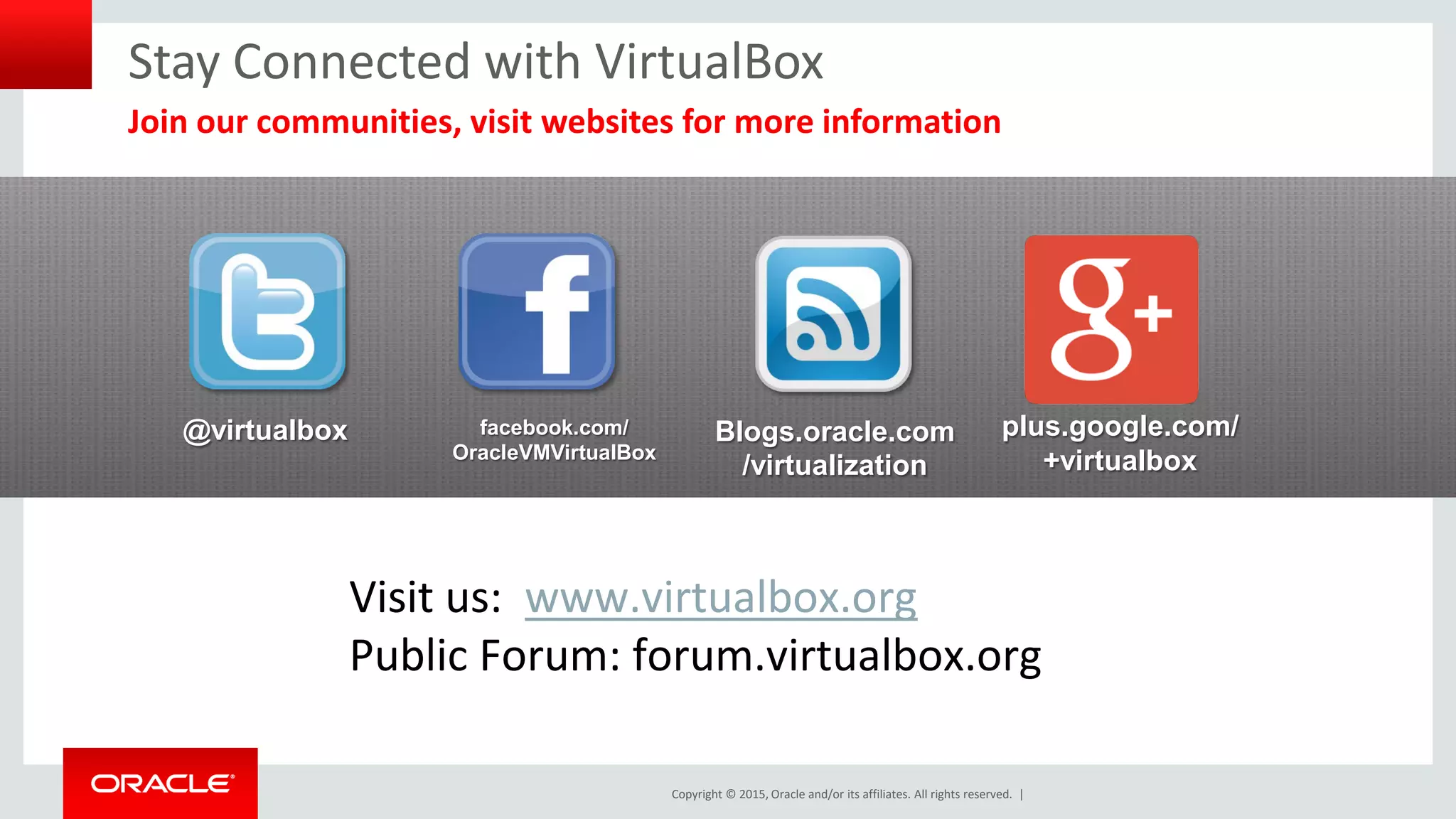 Copyright © 2015, Oracle and/or its affiliates. All rights reserved. |
@virtualbox facebook.com/
OracleVMVirtualBox
Blogs.oracle.com
/virtualization
plus.google.com/
+virtualbox
Visit us: www.virtualbox.org
Public Forum: forum.virtualbox.org
Stay Connected with VirtualBox
Join our communities, visit websites for more information
 
