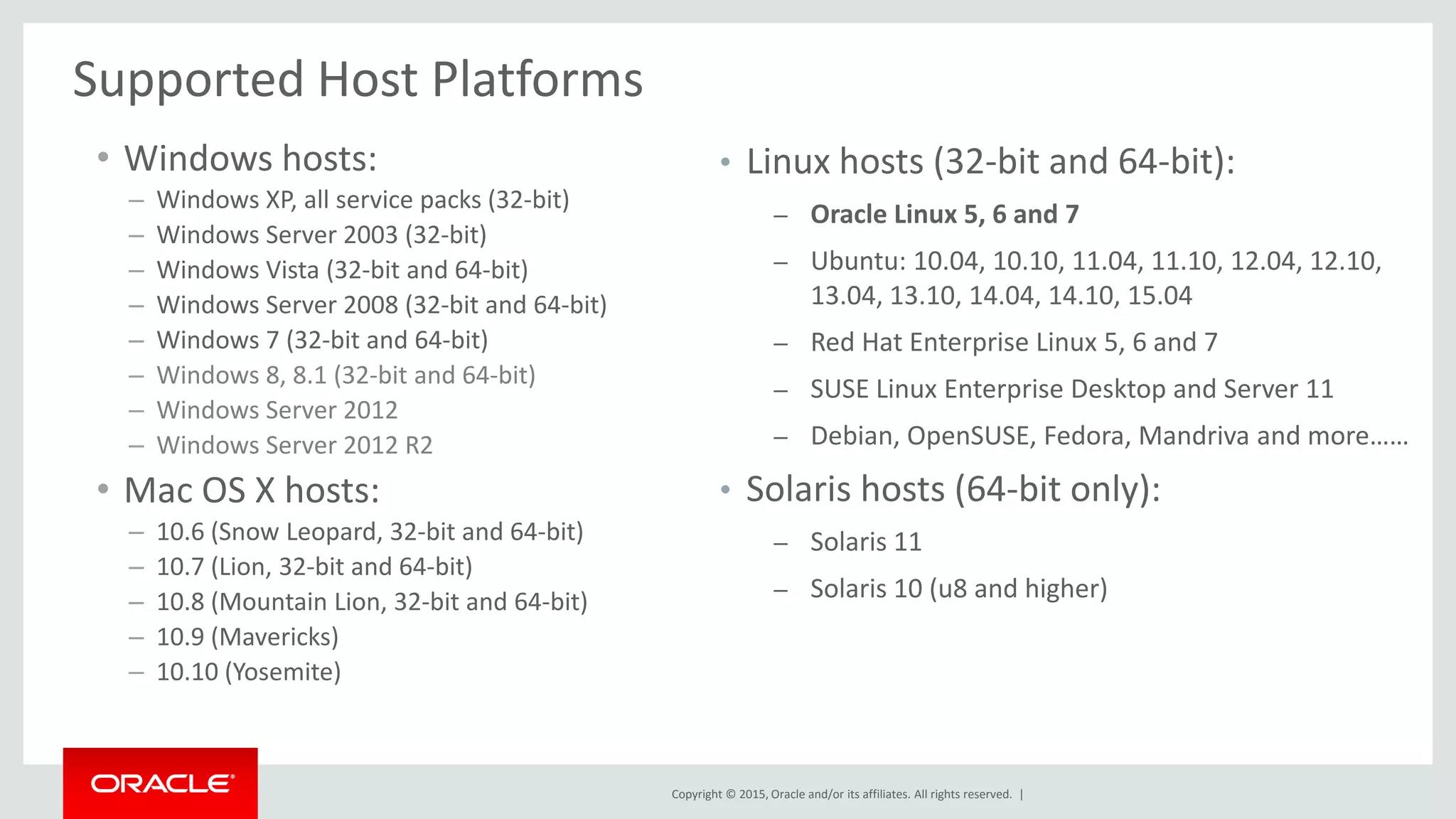 Copyright © 2015, Oracle and/or its affiliates. All rights reserved. |
Supported Host Platforms
• Windows hosts:
– Windows XP, all service packs (32-bit)
– Windows Server 2003 (32-bit)
– Windows Vista (32-bit and 64-bit)
– Windows Server 2008 (32-bit and 64-bit)
– Windows 7 (32-bit and 64-bit)
– Windows 8, 8.1 (32-bit and 64-bit)
– Windows Server 2012
– Windows Server 2012 R2
• Mac OS X hosts:
– 10.6 (Snow Leopard, 32-bit and 64-bit)
– 10.7 (Lion, 32-bit and 64-bit)
– 10.8 (Mountain Lion, 32-bit and 64-bit)
– 10.9 (Mavericks)
– 10.10 (Yosemite)
• Linux hosts (32-bit and 64-bit):
– Oracle Linux 5, 6 and 7
– Ubuntu: 10.04, 10.10, 11.04, 11.10, 12.04, 12.10,
13.04, 13.10, 14.04, 14.10, 15.04
– Red Hat Enterprise Linux 5, 6 and 7
– SUSE Linux Enterprise Desktop and Server 11
– Debian, OpenSUSE, Fedora, Mandriva and more……
• Solaris hosts (64-bit only):
– Solaris 11
– Solaris 10 (u8 and higher)
 