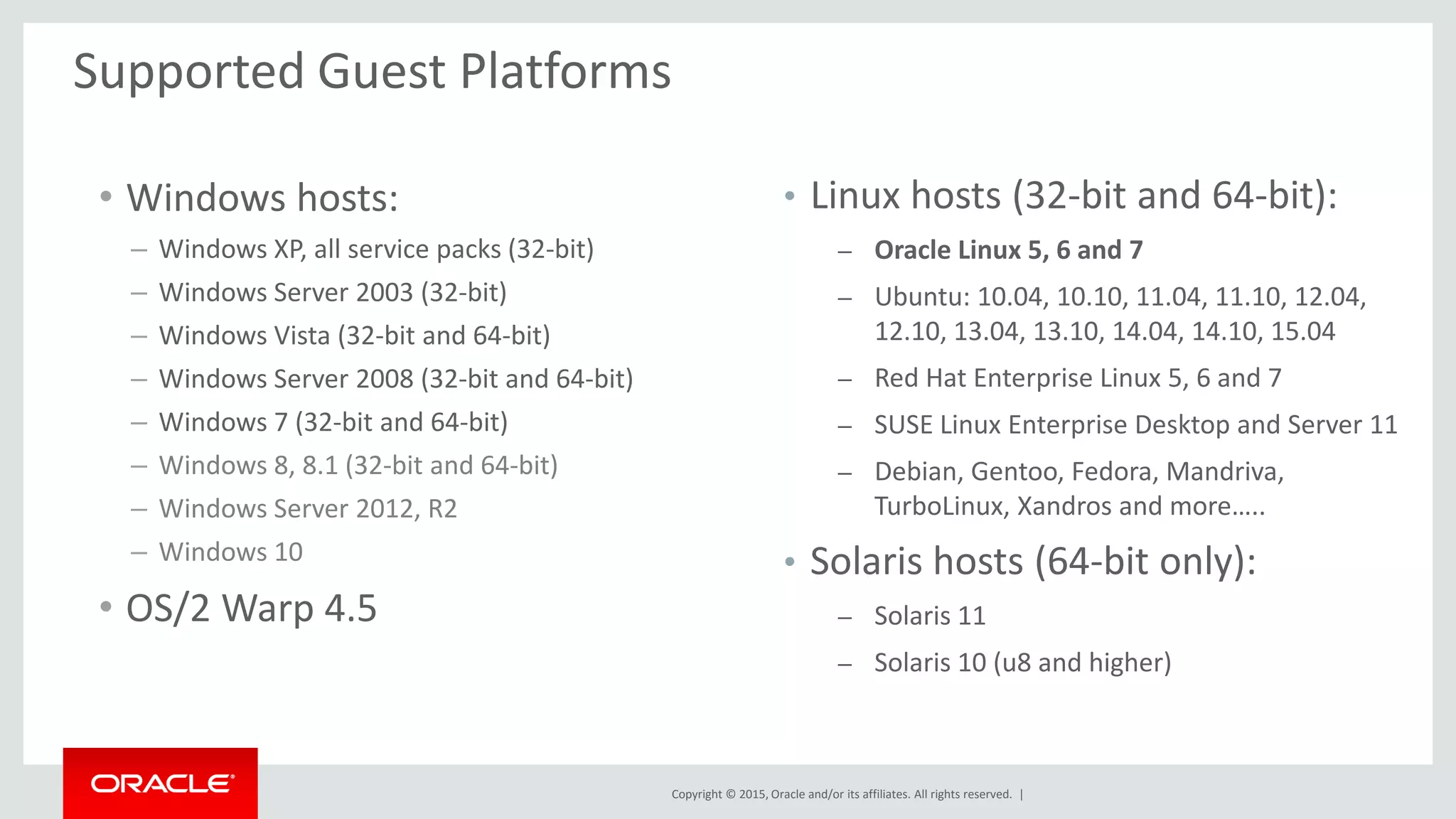 Copyright © 2015, Oracle and/or its affiliates. All rights reserved. |
• Windows hosts:
– Windows XP, all service packs (32-bit)
– Windows Server 2003 (32-bit)
– Windows Vista (32-bit and 64-bit)
– Windows Server 2008 (32-bit and 64-bit)
– Windows 7 (32-bit and 64-bit)
– Windows 8, 8.1 (32-bit and 64-bit)
– Windows Server 2012, R2
– Windows 10
• OS/2 Warp 4.5
Supported Guest Platforms
• Linux hosts (32-bit and 64-bit):
– Oracle Linux 5, 6 and 7
– Ubuntu: 10.04, 10.10, 11.04, 11.10, 12.04,
12.10, 13.04, 13.10, 14.04, 14.10, 15.04
– Red Hat Enterprise Linux 5, 6 and 7
– SUSE Linux Enterprise Desktop and Server 11
– Debian, Gentoo, Fedora, Mandriva,
TurboLinux, Xandros and more…..
• Solaris hosts (64-bit only):
– Solaris 11
– Solaris 10 (u8 and higher)
 