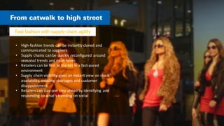 • High-­‐fashion	
  trends	
  can	
  be	
  instantly	
  cloned	
  and	
  
communicated	
  to	
  suppliers	
  
• Supply	
  chains	
  can	
  be	
  quickly	
  reconfigured	
   around	
  
seasonal	
  trends	
  and	
  must-­‐haves	
  
• Retailers	
  can	
  be	
  first	
  to	
  market	
  in	
  a	
  fast-­‐paced	
  
environment	
  
• Supply	
  chain	
  visibility	
  gives	
  an	
  instant	
  view	
  on	
  stock	
  
availability,	
  avoiding	
  shortages	
  and	
  customer	
  
disappointment	
  
• Retailers	
  can	
  stay	
  one	
  step	
  ahead	
  by	
  identifying	
   and	
  
responding	
   to	
  what’s	
  trending	
  on	
  social	
  
 