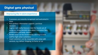 • Customers	
  are	
  instantly	
  recognised	
  and	
  welcomed	
  in	
  
store	
  
• Rich	
  product	
  information	
  supports	
   purchase	
  
decisions	
  
• Augmented	
   reality	
  features	
  take	
  the	
  hassle	
  out	
  of	
  
trying	
  on,	
  using	
  detailed	
  data	
  about	
  customers	
  likes,	
  
preferences	
  and	
  body	
  metrics	
  
• Basket	
  value	
  can	
  be	
  increased	
  by	
  alerting	
  in-­‐store	
  
staff	
  to	
  high-­‐value	
  customers	
  
• Loyal	
  customers	
  can	
  be	
  rewarded	
  with	
  value-­‐add	
  
services,	
  e.g.	
  deliver	
  shopping	
   to	
  home	
  or	
  car	
  
 