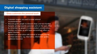 • Customer	
  insights	
  are	
  used	
  to	
  make	
  tailored	
  
recommendations	
  
• iBeacons	
  guide	
  people	
  to	
  relevant	
  shops	
  and	
  merchandise	
  
• Dynamic	
  pricing	
  rewards	
  customers	
  with	
  on-­‐the-­‐spot	
  offers	
  
• By	
  remembering	
   people’s	
  in-­‐store	
  product	
  considerations	
  
retailers	
  can	
  follow	
  up	
  with	
  hyper-­‐personalised	
   offers	
  on	
  
digital	
  channels	
  
• Retailers	
  can	
  wrap	
  value-­‐add	
  content	
  or	
  services	
  around	
  
purchase	
  decisions,	
  e.g.	
  meal	
  plans,	
  information	
   guides,	
  
appliance	
  insurance	
  
 