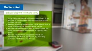 • Social	
  channels	
  and	
  visual	
  content	
  entice	
  customers	
  to	
  buy	
  
• Well-­‐placed	
  peer	
  reviews	
  and	
  recommendations	
   back	
  up	
  
purchase	
  decisions	
  
• Relevant	
  product	
  recommendations	
   can	
  be	
  made	
  in	
  store	
  or	
  
online	
  by	
  analysing	
  the	
  habits	
  of	
  ‘people	
   like	
  me’	
  
• Retailers	
  can	
  offer	
  innovative	
  ways	
  to	
  connect	
  friends	
  and	
  
family	
  around	
  shopping	
   requirements,	
  e.g.	
  gifting,	
   party	
  
plans	
  
• Retailers	
  can	
  grow	
  brand	
  engagement	
  through	
   the	
  
imaginative	
  use	
  of	
  social	
  gamification,	
  e.g.	
  rewarding	
  
customers	
  with	
  first-­‐in-­‐queue	
  for	
  sales	
  
 