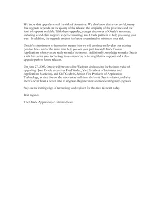 We know that upgrades entail the risk of downtime. We also know that a successful, worry-
free upgrade depends on the quality of the release, the simplicity of the processes and the
level of support available. With these upgrades, you get the power of Oracle’s resources,
including world-class support, expert consulting, and Oracle partners to help you along your
way. In addition, the upgrade process has been streamlined to minimize your risk.

Oracle’s commitment to innovation means that we will continue to develop our existing
product lines, and at the same time help you on your path toward Oracle Fusion
Applications when you are ready to make the move. Additionally, we pledge to make Oracle
a safe haven for your technology investments by delivering lifetime support and a clear
upgrade path to future releases.

On June 27, 2007, Oracle will present a live Webcast dedicated to the business value of
upgrading. Join Oracle executives Fred Studer, Vice President of Industries and
Applications Marketing, and Cliff Godwin, Senior Vice President of Application
Technology, as they discuss the innovation built into the latest Oracle releases, and why
there’s never been a better time to upgrade. Register now at oracle.com/goto/Upgrades

Stay on the cutting edge of technology and register for this free Webcast today.

Best regards,

The Oracle Applications Unlimited team
 