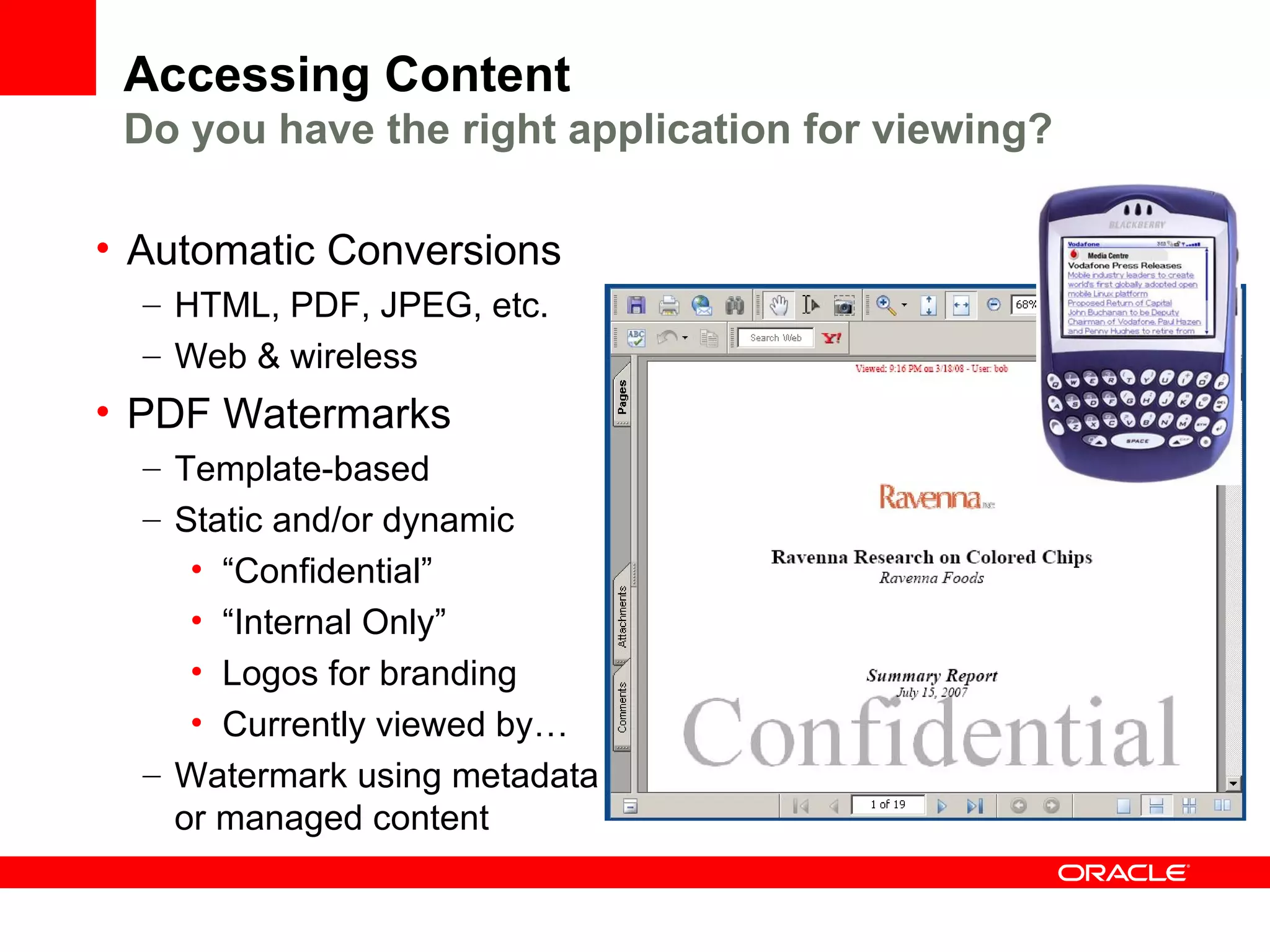 Accessing Content
 Do you have the right application for viewing?

• Automatic Conversions
  – HTML, PDF, JPEG, etc.
  – Web & wireless
• PDF Watermarks
  – Template-based
  – Static and/or dynamic
     • “Confidential”
     • “Internal Only”
     • Logos for branding
     • Currently viewed by…
  – Watermark using metadata
    or managed content
 