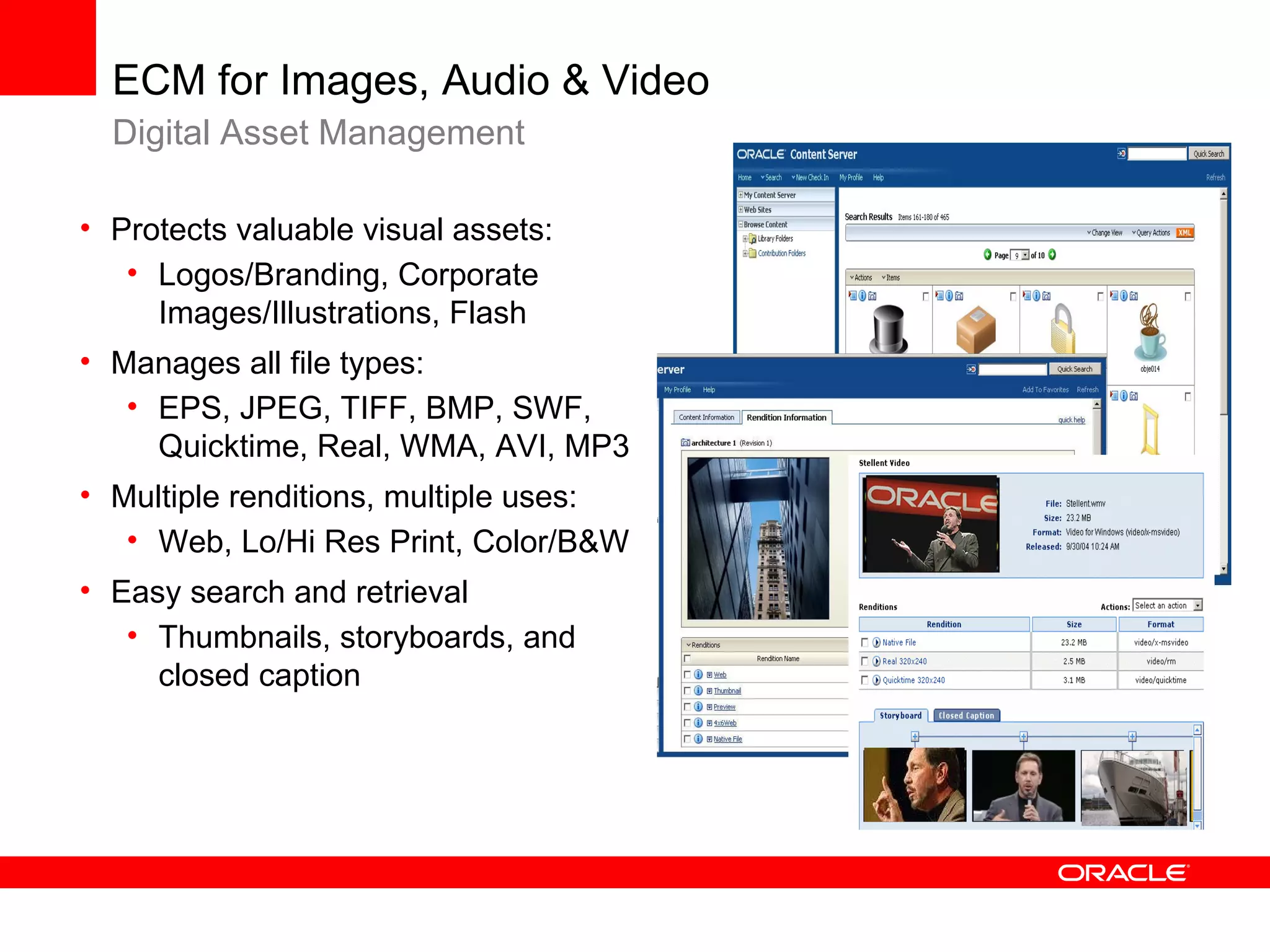 ECM for Images, Audio & Video
  Digital Asset Management

• Protects valuable visual assets:
   • Logos/Branding, Corporate
     Images/Illustrations, Flash
• Manages all file types:
   • EPS, JPEG, TIFF, BMP, SWF,
     Quicktime, Real, WMA, AVI, MP3
• Multiple renditions, multiple uses:
   • Web, Lo/Hi Res Print, Color/B&W
• Easy search and retrieval
   • Thumbnails, storyboards, and
     closed caption
 