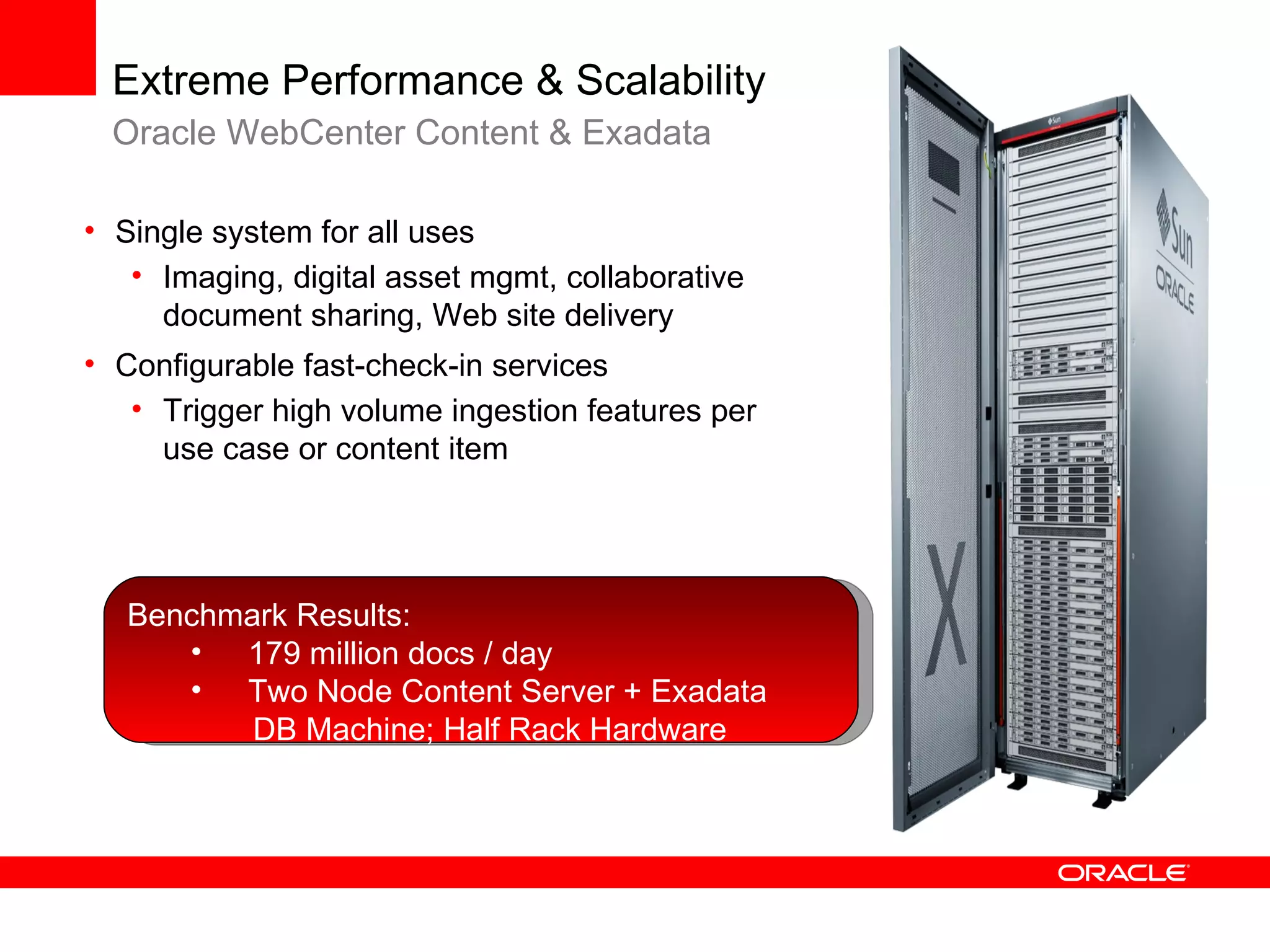Extreme Performance & Scalability
  Oracle WebCenter Content & Exadata

• Single system for all uses
   • Imaging, digital asset mgmt, collaborative
     document sharing, Web site delivery
• Configurable fast-check-in services
   • Trigger high volume ingestion features per
     use case or content item




   Benchmark Results:
      • 179 million docs / day
      • Two Node Content Server + Exadata
          DB Machine; Half Rack Hardware
 