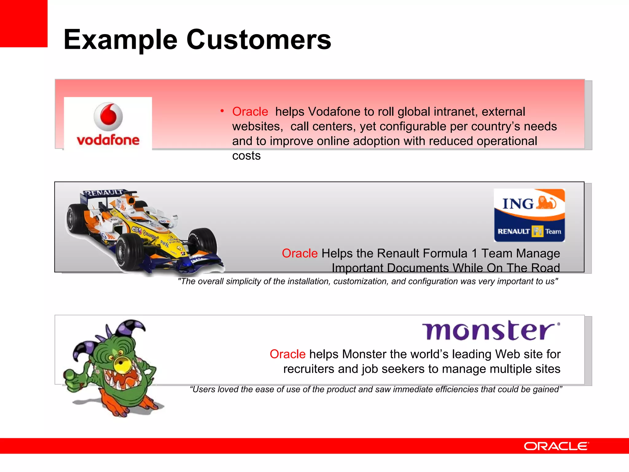Example Customers

                  • Oracle helps Vodafone to roll global intranet, external
                    websites, call centers, yet configurable per country’s needs
                    and to improve online adoption with reduced operational
                    costs




                                   Oracle Helps the Renault Formula 1 Team Manage
                                           Important Documents While On The Road
       "The overall simplicity of the installation, customization, and configuration was very important to us"




                                Oracle helps Monster the world’s leading Web site for
                                  recruiters and job seekers to manage multiple sites
          “Users loved the ease of use of the product and saw immediate efficiencies that could be gained”
 