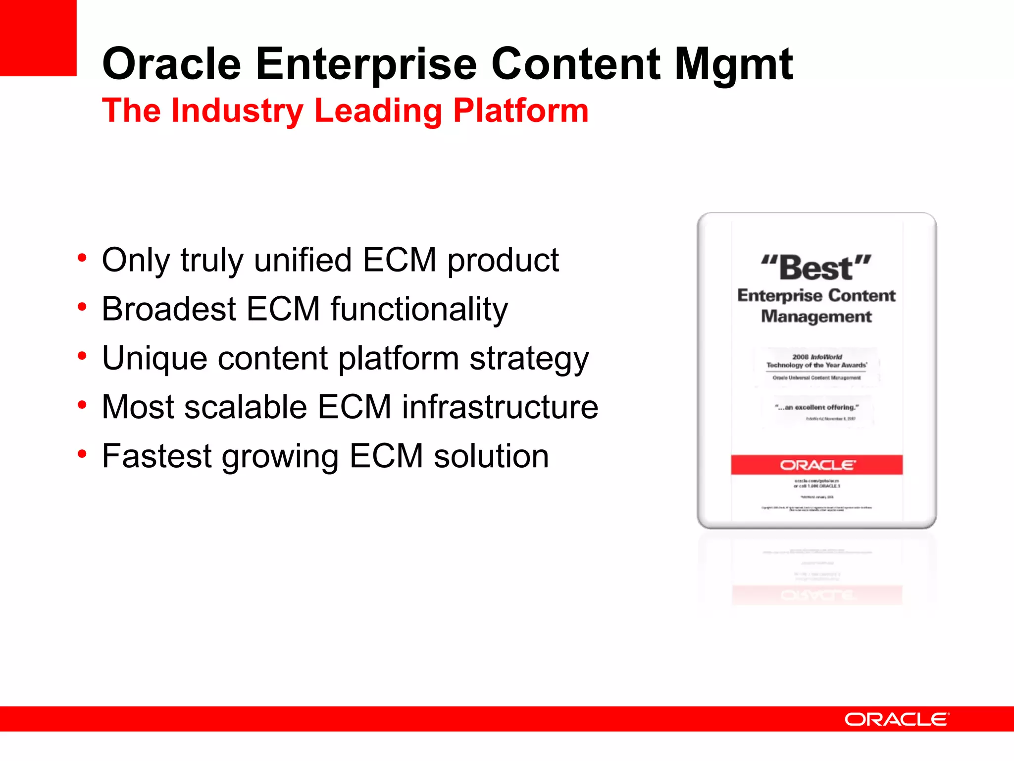 Oracle Enterprise Content Mgmt
    The Industry Leading Platform



•   Only truly unified ECM product
•   Broadest ECM functionality
•   Unique content platform strategy
•   Most scalable ECM infrastructure
•   Fastest growing ECM solution
 