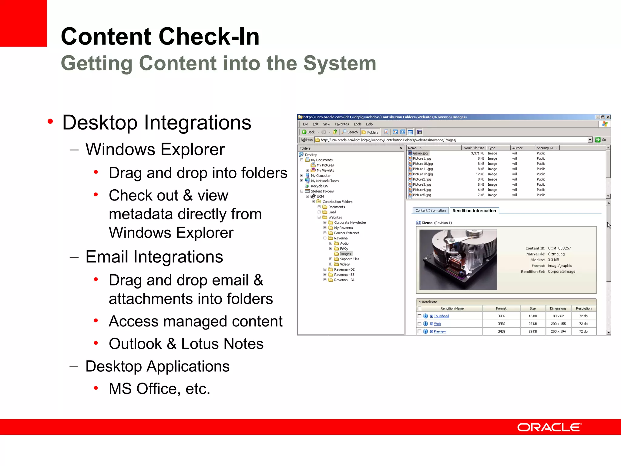 Content Check-In
 Getting Content into the System

• Desktop Integrations
  – Windows Explorer
     • Drag and drop into folders
     • Check out & view
       metadata directly from
       Windows Explorer
  – Email Integrations
     • Drag and drop email &
       attachments into folders
     • Access managed content
     • Outlook & Lotus Notes
  – Desktop Applications
     • MS Office, etc.
 
