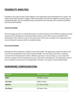 FEASIBILITY ANALYSIS:
Feasibility is the study of impact, which happens in the organization by the development of a system. The
impact can be either positive or negative. When the positives nominate the negatives, then the system is
considered feasible. Here the feasibility study can be performed in two ways such as technical feasibility
and Economical Feasibility.
Technical Feasibility:
We can strongly says that it is technically feasible, since there will not be much difficulty in getting required
resources for the development and maintaining the system as well. All the resources needed for the
development of the software as well as the maintenance of the same is available in the organization here
we are utilizing the resources which are available already.
Economical Feasibility:
Development of this application is highly economically feasible .The organization needed not spend much
m one for the development of the system already available. The only thing is to be done is making an
environment for the development with an effective supervision. I f we are doing so , we can attain the
maximum usability of the corresponding resources .Even after the development , the organization will not
be in a condition to invest more in the organization .Therefore , the system is economically feasible.
HARDWARE CONFIGURATION:
Processor: Pentium III or Above
RAM : 128 MB or Above
Hard Disk: 20GB or Above
Monitor: 15” Color monitor
Key Board: 122 Keys or Any
 